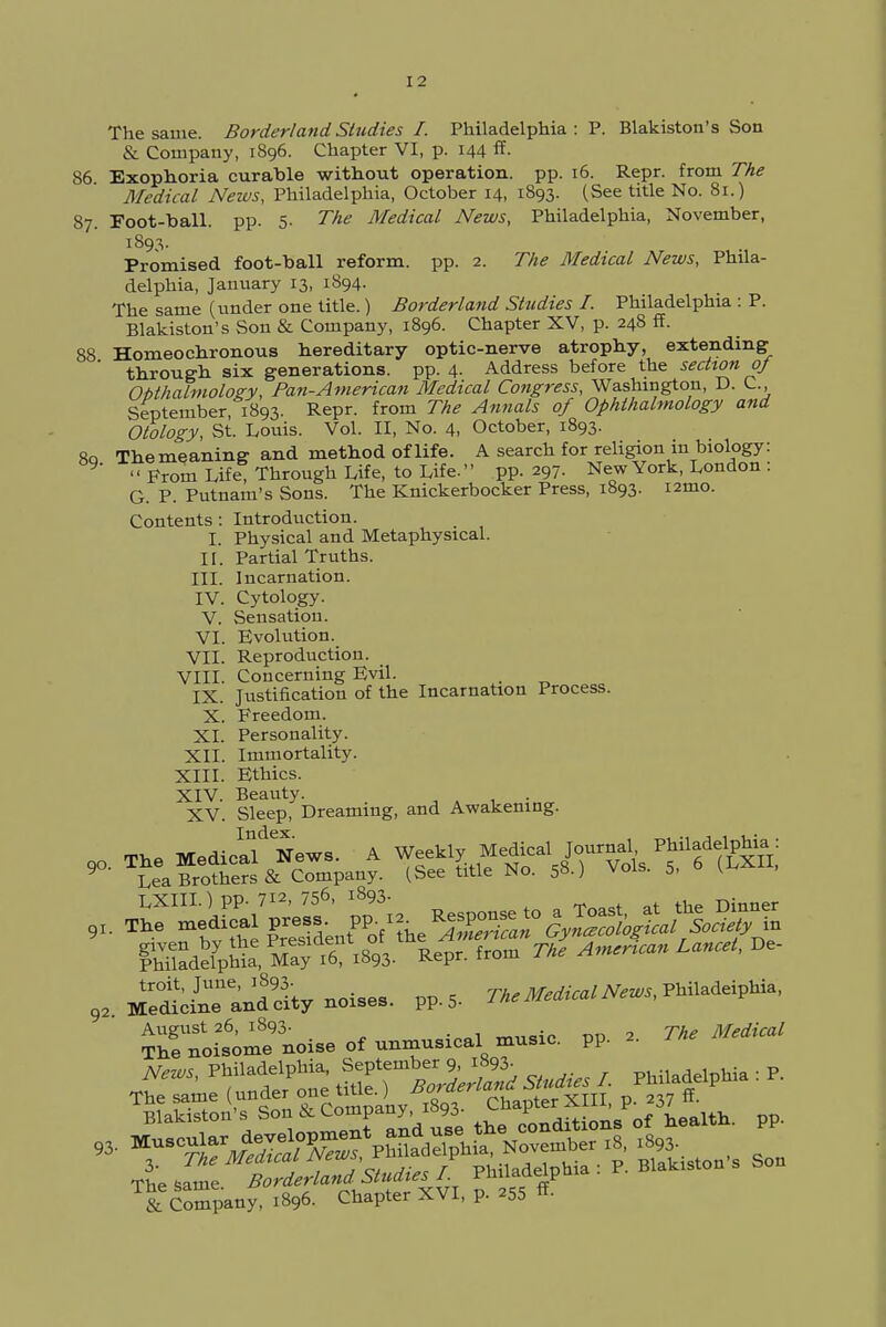 I 2 The same. Borderland Studies I. Philadelphia:?. Blakiston's Son & Company, 1896. Chapter VI, p. 144 ff- 86 Exophoria curable without operation, pp. 16. Repr. from The Medical News, Philadelphia, October 14, 1893. (See title No. 81.) 87. Foot-ball. pp. 5- The Medical News, Philadelphia, November, 1893. Promised foot-ball reform, pp. 2. The Medical News, Phila- delphia, January 13, 1894. The same (under one title.) Borderland Studies I. Philadelphia : P. Blakiston's Son & Company, 1896. Chapter XV, p. 248 ff. 88 Homeochronous hereditary optic-nerve atrophy, extending through six generations, pp. 4- Address before the section oj Obthalmology, Pan-American Medical Congress, Washington, D. C, September, 1893. Repr. from The Annals of Ophthalmology and Otology, St. Louis. Vol. II, No. 4, October, 1893. 8q The meaning and method of life. A search for religion in biology: '' From Life Through Life, to Life. pp. 297. New York, London : G. P. Putnam's Sons. The Knickerbocker Press, 1893. nmo. Contents: Introduction. I. Physical and Metaphysical. II. Partial Truths. III. Incarnation. IV. Cytology. V. Sensation. VI. Evolution. VII. Reproduction. VIII. Concerning Evil. IX. Justification of the Incarnation Process. X. Freedom. XI. Personality. XII. Immortality. XIII. Ethics. XIV. Beauty. XV. Sleep, Dreaming, and Awakening. SdefpUa May .6? .4. Repr. from Tke Amenean Lancet, DC %SZ^^ pp'2' NeWs, PMMelph£ ^f^J-;2;£ studies I. Philadelphia : P. The same (unto °«'£«a> chapterXIII, p. 237 «• Blakiston's Son & Lompany, „„„.=tifmB 0f health, pp. » r*J3S?3S52S^ S,on, Son u-^tne Borderland Studies I. PtniaaeipQw T& Smpany: 1896. Chapter XVI, p. 255 ff-