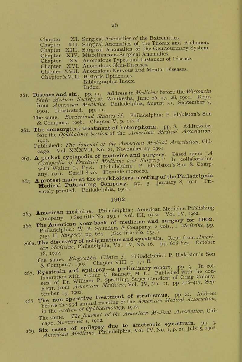 Chapter XI. Surgical Anomalies of the Extremities. Chapter XII. Surgical Anomalies of the Thorax and Abdomen. Chapter XIII. Surgical Anomalies of the Genitourinary System. Chapter XIV. Miscellaneous Surgical Anomalies. Chapter XV. Anomalous Types and Instances of Disease. Chapter XVI. Anomalous Skin-Diseases. Chapter XVII. Anomalous Nervous and Mental Diseases. Chapter XVIII. Historic Epidemics. Bibliographic Index. Index. a6i. Disease and sin. pp. n. Address in Medicine before'tbe State Medical Society, at Waukesha June 26, 27, 28, .901 £epr. from American Medicine, Philadelphia, August 31, September 7, 1901. Illustrated, pp.11. The same. Borderland Studies II. Philadelphia: P. Blakiston s Son & Company, 1908. Chapter V, p. 112 ff. oft* The nonsurgical treatment of heterophoria. pp. 8 Address be- for^OpTtZmic Section oit^ American Medical Association, Published- The Journal of the American Medical Association, Chi- cago Vol. XXXVII, No. 21, November 23, 1901. ^ anv iqoi. Small 8 vo. Flexible morocco. vately printed. Philadelphia, 1901. 1902. pm aa-eipn (See title No. 135-) 267 EyeS and ' Uepsy-a P—^y £ £ 2f- liberation » Ufa, Arttar & Benn«t, »^ r rf Crajg Col P^/from gVolP!V,No. 11) PP 4.6-4.7, Sep. cago, November 1, i9°2- ametropic eye-strain, pp. 3-