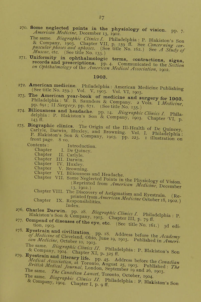 7- 270. Some neglected points in the physiology of vision, pp American Medicine, December 13, 1902. ^p The same. Biographic Clinics I. Philadelphia:?. Blakiston's Son tSTPaAy' l9°h C/apter VI1' P- x59 See Concerning cor- puscularphases and aphoses. See title No. 162.) See A Studv nf Muscae, etc. (See title No. 133.) ; ay °J 271. Uniformity in ophthalmologic terms, contractions, siens ITnf; //a/d YeSCT^i0^ PP 4- Communicated to the IS Ophthalmology of the Amenam Medical Association 1902 1903. J72' A(Se nT^T Vofr tof :VTj??~e PUbSUng pp. 691; II Surgery, pp. 671. (See title No 135 ) Medtctne, ^^^^y^S^Jl^ Phila- 143 ff Biakistons Son 6c Company, 1903. Chapter-VI, p. 275. Biographic clinics. The Origin of the Til w«.hi, ~t ^> ^ • Carlyle, Darwin, Huxley, and Brownmf Vol I pw, ST^7' P. Blakiston's Son & Company, 190? fp 22T \ Phl adf;Phla: frontpage. 8 vo. 9 3' PP' 3- 1 lllustration on Contents: Introduction. Chapter I. De Quincy. Chapter II. Carlyle. Chapter III. Darwin. Chapter IV. Huxley. Chapter V. Browning. Chapter VI. Biliousness and Headache Chapter VII. Some Neglected Points in the PhvsioW of vi-i (Reprinted from American jffi?&2££ Chapter VIII. The Discovery of Astigmatism and Eyestrain Chapter IX. ^£^t^^%W'S£) Index. 278. Eyestrain and civilization ™ q a j „ 279- Eyestrain and literarv life P' 3 5 5s*?^satiation, Iforonfo'ltJ^^ bef°re * ^-paDf:%r ?h5t:;i,^9 radelphia ••p- ^