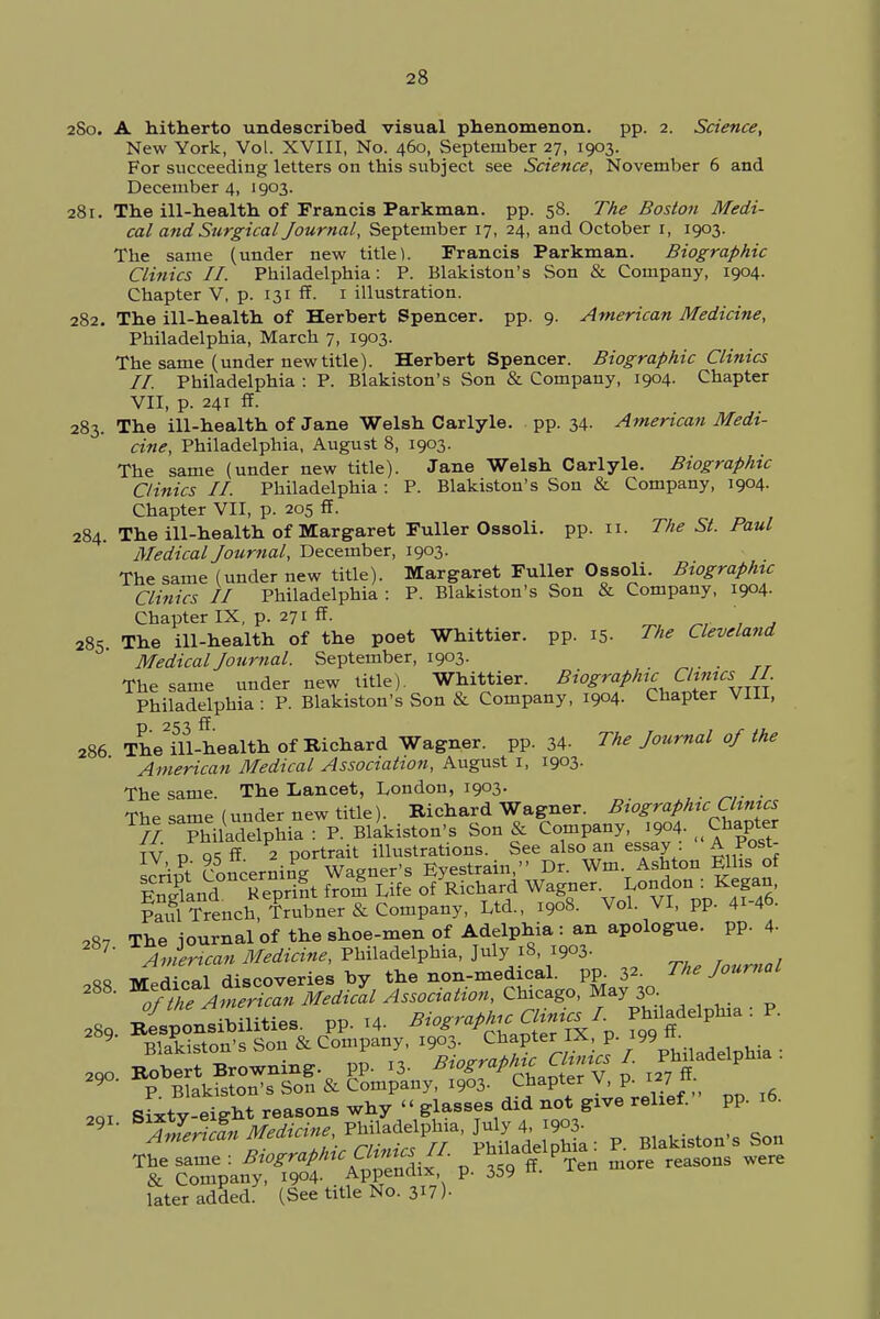 280. A hitherto undescribed visual phenomenon. pp. 2. Science, New York, Vol. XVIII, No. 460, September 27, 1903. For succeeding letters on this subject see Science, November 6 and December 4, 1903. 281. The ill-health of Francis Parkman. pp. 58. The Boston Medi- cal and Surgical Journal, September 17, 24, and October r, 1903. The same (under new title). Francis Parkman. Biographic Clinics II. Philadelphia: P. Blakiston's Son & Company, 1904. Chapter V, p. 131 ff. 1 illustration. 282. The ill-health of Herbert Spencer, pp. 9. American Medicine, Philadelphia, March 7, 1903. The same (under new title). Herbert Spencer. Biographic Clinics II. Philadelphia : P. Blakiston's Son & Company, 1904. Chapter VII, p. 241 ff. 283. The ill-health of Jane Welsh Carlyle. pp. 34. American Medi- cine, Philadelphia, August 8, 1903. The same (under new title). Jane Welsh Carlyle. Biographic Clinics II. Philadelphia : P. Blakiston's Son & Company, 1904. Chapter VII, p. 205 ff. 284. The ill-health of Margaret Fuller Ossoii. pp. 11. The St. Paul Medical Journal, December, 1903. The same (under new title). Margaret Fuller Ossoii. Biographic Clinics II Philadelphia : P. Blakiston's Son & Company, 1904. Chapter IX, p. 271 ff. 285 The ill-health of the poet Whittier. pp. 15. The Cleveland Medical Journal. September, 1903. The same under new title). Whittier. Biographic Clinics II Philadelphia : P. Blakiston's Son & Company, 1904. Chapter VIII, 286 The2ill-health of Richard Wagner, pp. 34- The Journal oj the American Medical Association, August r, 1903. The same. The Lancet, London, 1903. The same (under new title). Richard Wagner. Biographic Chmcs ri}S Phi adefphia : P. Blakiston's Son & Company 1904. ^Chapter TV n a* ff 2 portrait illustrations. See also an essay A Post- script Concerning Wagner's Eyestrain, Dr. Wm Ashton Ellis of Sand Reprint from Life of Richard Wagner. London : Kegan, faulCrenelJ Kbner & Company, Ltd., 1908. Vol. VI, pp. 41-46. 287 The journal of the shoe-men of Adelphia : an apologue, pp. 4- 7' American Medicine, Philadelphia, July 18, 1903. »» iv^dioal discoveries by the non-medical, pp.32. The Journal 288' ^h^A^riS^MediZl Association, Chicago, May 30 29o Robert Browning pp. 13. B^*h^^ $ V Blakiston's Son & Company, 1903. Chapter V, p. 127 * ^TZriSn - Boston, Son Th&C tZ^ZX P 359 * PTen more reasons were later added. (See title No. 317 )•