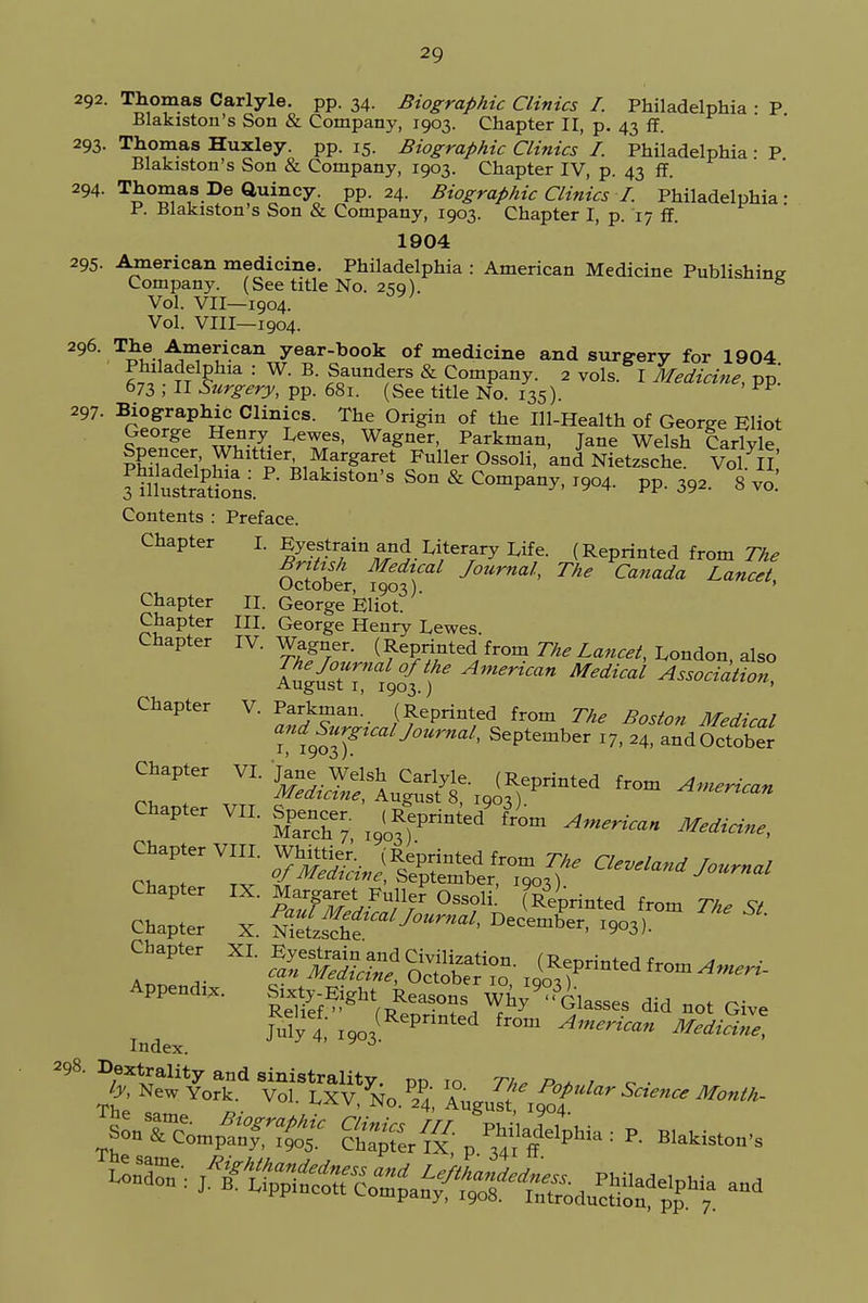 2Q 292. Thomas Carlyle. pp. 34. Biographic Clinics I. Philadelphia • P Blakiston's Son & Company, 1903. Chapter II, p. 43 ff. 293. Thomas Huxley, pp. 15. Biographic Clinics I. Philadelphia • P Blakiston's Son & Company, 1903. Chapter IV, p. 43 ff. 294. Thomas De Quincy. pp. 24. Biographic Clinics I. Philadelphia • P. Blakiston's Son & Company, 1903. Chapter I, p. 17 ff. 1904 295. American medicine. Philadelphia : American Medicine Publishing Company. (See title No. 259). s Vol. VII—1904. Vol. VIII—1904. 296. The American year-book of medicine and surgery for 1904 Philadelphia : W. B. Saunders & Company. 2 vols. I Medicine, pp.' 673 ; II Surgery, pp. 681. (See title No. 135). FF 297. Biographic Clinics. The Origin of the Ill-Health of George Eliot §^«gC Le^S' WaSaeT> Parkman, Jane Welsh Carlyle ?Efi Wittier Margaret Fuller Ossoli, and Nietzsche. Vol II' Contents : Preface. Chapter I. Eyestrain and Literary Life. (Reprinted from The British Medical Journal, The Canada Lancet October, 1903). ' Chapter II. George Eliot. Chapter III. George Henry Lewes Chapter IV. Wagner. (Reprinted from The Lancet, London also Augu?tTf9o{f6 American Medical Association, Chapter V. Parkman! (Reprinted from The Boston Medical Surgical Journal, September x7, 24, and October Chapter VI. Jane Welsh Carlyle. (Reprinted from American rn, ♦ ,,TT Medicine, Augusts, 1903). ™m American Chapter VH. &« ^printed' &m A^ Ch-™ T^JR&t^r Chapter IX. Margaret Fuller Ossoli Sprinted fr„m n. « Chapter X. »^T£3T Chapter XI. ^ ^ ^ Appendix. Sixty-E ght Reasons WW ° 01 Rplipf /d • . , , y Glasses did not Give My 4 iooiRepnnted from American Mediae*
