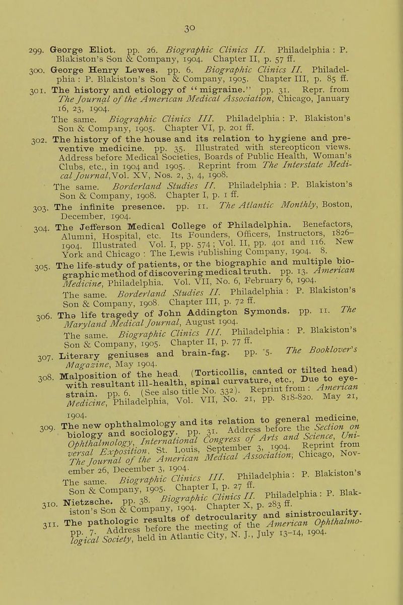 3° 299- George Eliot, pp. 26. Biographic Clinics II. Philadelphia : P. Blakiston's Son & Company, 1904. Chapter II, p. 57 ff. 300. George Henry Lewes, pp. 6. Biographic Clinics II. Philadel- phia : P. Blakiston's Son & Company, 1905. Chapter III, p. 85 ff. 301. The history and etiology of migraine. pp. 31. Repr. from The Journal of the American Medical Association, Chicago, January 16, 23, 1904. The same. Biographic Clinics III. Philadelphia : P. Blakiston's Son & Company, 1905. Chapter VI, p. 201 ff. 302. The history of the house and its relation to hygiene and pre- ventive medicine, pp. 35. Illustrated with stereopticon views. Address before Medical Societies, Boards of Public Health, Woman's Clubs, etc., in 1904 and 1905. . Reprint from The Interstate Medi- cal Journal,Yo\. XV, Nos. 2, 3, 4, 1908. The same. Borderland Studies I/. Philadelphia : P. Blakiston's Son & Company, 1908. Chapter I, p. 1 ff. 303. The infinite presence, pp. 11. The Atlantic Monthly, Boston, December, 1904. 304 The Jefferson Medical College of Philadelphia. Benefactors, Alumni, Hospital, etc. Its Founders, Officers, Instructors, 1826- 1904. Illustrated Vol. I, pp. 574; Vol, II, pp. 401 and 116 New York and Chicago : The Lewis Publishing Company, 1904. 8. '«« The life-study of patients, or the biographic and multiple bio- graphic method of discovering medical truth, pp. 13. American Medicine, Philadelphia. Vol. VII, No. 6, February 6, 1904. The same. Borderland Studies II. Philadelphia : P. Blakiston's Son & Company, 1908. Chapter III, p. 72 ff- 306 Tb.a life tragedy of John Addington Symonds. pp. n. J he Maryland Medical Journal, August 1904. The same. Biographic Clinics III Philadelphia : P. Blakiston s Son & Company, 1905- Chapter II, p. 77 «• 307. Literary geniuses and brain-fag. pp. '5- The Booklover s Magazine, May 1904. , , 309. ThTnew ophthalmology andLit.sfcHoTon biology and sociology, pp. 3^ Address beto ^._ Ophthalmology,, ^ternattonal ^ngress oj a frQm versal Exposition. St. Louis, September 4 Chicago, Nov- The Journal of the American Medical Association, v,mc B , ember 26, December 3, 1904. Philadelphia : P. Blakiston's The same. Biographic Clinics III. Philadelphia Son & Company, 1905. Chapter I p. 27 ff. . Blak. 310. Nietzsche, pp.38. Bi°graPhic Ovna X P X 3 iston's Son & ^^J.^^^ ^l sinistrocularity. 3x1. The Pathologic resu s of jocularity ^ ^ 5^; held£ Atlantic CitygN. J., July ^4, W