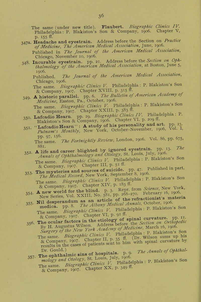 The same (under new title). Flaubert. Biographic Clinics IV. Philadelphia: P. Blakiston's Son & Company, 1906. Chapter V, 347a. Headache and eyestrain. Address before the Section on Practice of Medicine, The American Medical Association, June, 1906. Published in The Journal of the American Medical Association, Chicago, November 10, 1906. 148 Incurable eyestrain, pp.21. Address before the Section on Oph- thalmology of the American Medical Association, at Boston, June 5, 1906. . . Published. The Journal of the American Medical Association, Chicago, 1906. The same Biographic Clinics V. Philadelphia : P. Blakiston's Son & Company, 1907. Chapter XVIII, p. 315 ft\ 349. A historic parallel, pp. 6. The Bulletin of American Academy of Medicine, Easton, Pa., October, 1906. The same. Biographic Clinics V. Philadelphia : P. Blakiston s Son & Company, 1907. Chapter XXIII, p. 3§3 «• . 35a Lafcadio Hearn. pp. 29. Biographic Clinics IV. ^delphia : P. 35 Blakiston's Son & Company, 1906. Chapter VI. p. 209 ff. xki Lafcadio Hearn : A study of his personality and art. pp. 23 35 TulnaTs Monthly, New York, October-November, 1906, Vol. I, The same1.56 The Fortnightly Review, London, 1906. Vol. 86, pp. 675, 88l „2 A life and career blighted by ignored eyestrain, pp. 13- The 35 Annah of Ophthalmology and Otology, St. Louis, July 1906. The same. Biographic Clinics V. Philadelphia : P. Blakiston s Son & Company, 1907. Chapter III, p. 51 «• 353 The, materia, and sources of suicide, pp. 4^'- J^M ™ ^ 3 The Medical Record, New York, September 8, 1906. The same. Biographic Clinics V Philadelphia: P. Blakiston s Son & Company 1907 Chapter XIV p. ^ ^ 354. A new world for the blind, p. 3- *eP February l6> I9o6. NewSenes, Vol. XXIIL Nck & PP MsVs materia 355. Nil desperandum as an artxcte ^ Octobei, I9o6. T~ B^gr^LcU «hia: P. Blakiston's Son The same. BiografhuChnus V Wilson sums up his 357 T^opMh^ic^o, hospitals, p 9. n.*-^ 357' -^«»^'S^S8K ^Lphia : P. BlahisWs Soo