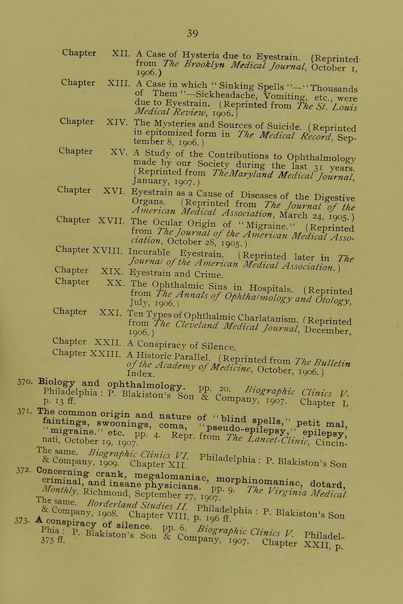 Chapter XII. A Casesof Hysteria due to Eyestrain. (Reprinted from The Brooklyn Medical Journal, October i 1900.) ' Chapter XIII. A Case in which Sinking Spells --Thousands of Them -Sickheadache, Vomiting, etc., were due to Eyestrain. (Reprinted from The SI. Louis Medical Review, 1906.) Chapter XIV. The Mysteries and Sources of Suicide. (Reprinted aerT1/* ^ Mediad SeP Chapter XV. A Study of the Contributions to Ophthalmology made by our Society during the last 31 year? (Reprinted from TheMaryland Medical Jolrnai January, 1907.) j<*rnui, Chapter XVI. Eyestrain as a Cause of Diseases of the Digestive Organs. (Reprinted from The /ournal of thl rh t Am^can Medical Association, March 24 fqo{ ) Chapter XVII. The Ocular Origin of Migraine. (Reprinted Sfi^f^ Medici Chapter XVIII. Incurable Eyestrain. (Reprinted later in 7* Chapter XIX E T ^ AmeHcan ^^ItZtSn. f cnapter XIX. Eyestrain and Crime Chapter XXII. A Conspiracy of Silence. Chapter I, 37i. The common origin and nature of hli^ famtxngs, swoonings, coma -pseudo JF^ petit mal> migraine. etc. pp. 4 Rt' fr^ ™ epilePsy>'' epilepsy nati, October 19, 1907 4 pr fr°m The ^ncet-Clinic Cincin Philadelphia: P. Blakiston's Son 372' ^^anT%SC'prP^-^-, ^tard, Monthly, Richmond, September 27 Iqo^ 9' ^ M« The same. Borderland Studies II u- „ V, jt^°mpany' T9°8- Chapter VIII, fflphl& : R B^iston>s Son