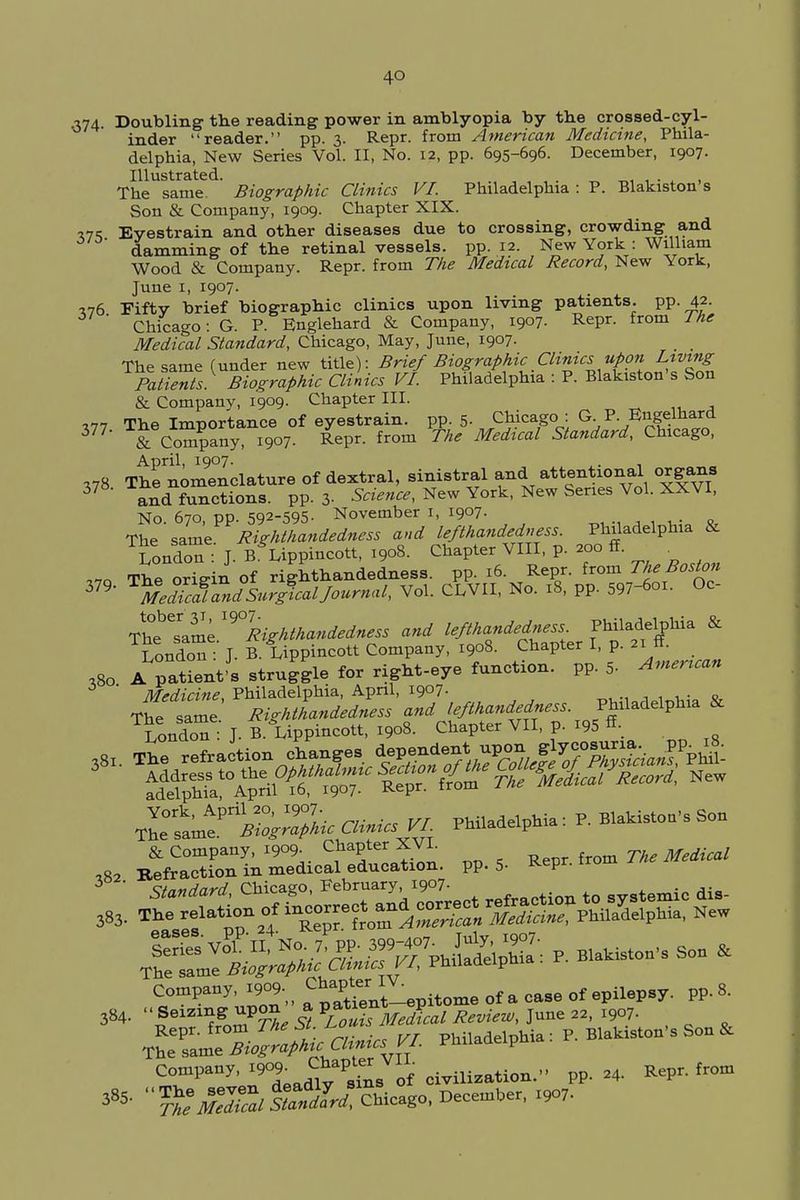 4Q ,374- Doubling the reading power in amblyopia by the crossed-cyl- inder reader. pp. 3. Repr. from American Medicine, Phila- delphia, New Series Vol. II, No. 12, pp. 695-696. December, 1907. Illustrated. _ _, , . . , The same. Biographic Clinics VI. Philadelphia : P. Blakiston s Son & Company, 1909. Chapter XIX. V75 Eyestrain and other diseases due to crossing, crowding and damming of the retinal vessels, pp.12. New York : William Wood & Company. Repr. from The Medical Record, New York, June 1, 1907. •176 Fifty brief biographic clinics upon living patients, pp. 42. Chicago: G. P. Englehard & Company, 1907. Repr. from 1he Medical Standard, Chicago, May, June, 1907. The same (under new title): Brief Biographic Clinics upon Living Patients. Biographic Clinics VI. Philadelphia : P. Blakiston's Son & Company, 1909. Chapter III. 177 The Importance of eyestrain, pp. 5. Chicago : G P. Engelhard 37? & Company, 1907. Repr. from The Medical Standard, Chicago, April, 1907. . , .78 The nomenclature of dextral, sinistral and attentional organs 3 and functions, pp. 3- Science, New York, New Series Vol. XXVI, No 670 pp. 592-595. November 1, 1907. The'same. Righthandedness and lej^handedness. Philadelphia & London : J. B^Lippincott, 1908. Chapter VIII, p. 200 ff. ,™ The oriein of righthandedness. pp. 16. Repr. from The Boston 379> ^edlcafaldSurglal Journal, Vol. CLVII, No. 18, pp. 597-6oi. Oc- The^ame ^Righthandedness and lefthandedness Philadelphia & London :' J. B. Lippincott Company, 1908. Chapter I, p. 21 ff. 380 A patient's struggle for right-eye function, pp. 5- American ' Medicine, Philadelphia, April, 1907. Thesame Righthandedness and lefthandedness. Philadelphia & London J. B. Lippincott, 1908. Chapter VII, p. i95 «• 382 £S^AS£^L pp., Repr. from Th'^°s yL philadelphia : P. Blakiston's Son & The same Biographic LUnus vi. Company, 1909. Chapter V [ on>„ 24. Repr. from ^ ''^^ffl/^-go. December, *?.