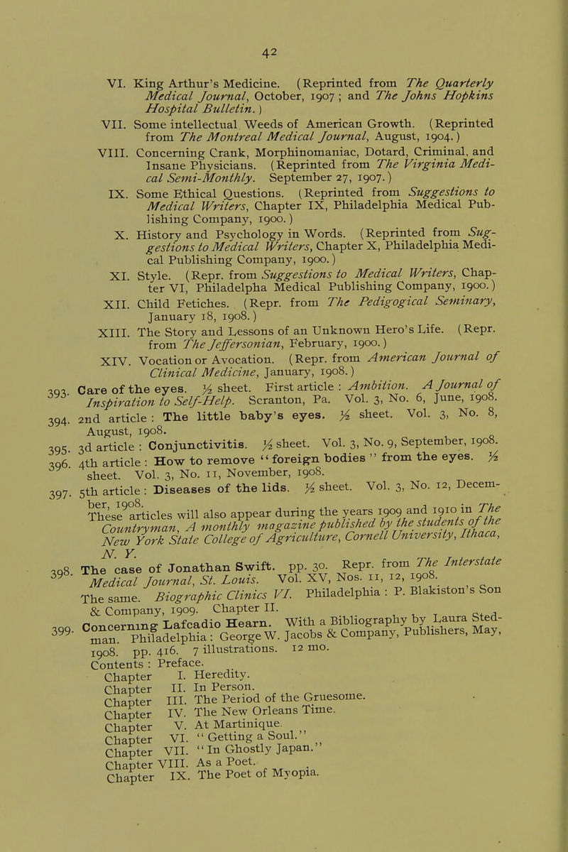 VI. King Arthur's Medicine. (Reprinted from The Quarterly Medical Journal, October, 1907 ; and The Johns Hopkins Hospital Bulletin.) VII. Some intellectual Weeds of American Growth. (Reprinted from The Montreal Medical Journal, August, 1904.) VIII. Concerning Crank, Morphinomaniac, Dotard, Criminal, and Insane Physicians. (Reprinted from The Virginia Medi- cal Semi-Monthly. September 27, 1907.) IX. Some Ethical Questions. (Reprinted from Suggestions to Medical Writers, Chapter IX, Philadelphia Medical Pub- lishing Company, 1900.) X. History and Psychology in Words. (Reprinted from Sug- gestions to Medical Writers, Chapter X, Philadelphia Medi- cal Publishing Company, 1900.) XI. Style. (Repr. from Suggestions to Medical Writers, Chap- ter VI, Philadelpha Medical Publishing Company, 1900.) XII. Child Fetiches. (Repr. from The Pedigogical Seminary, January 18, 1908.) XIII. Tbe Story and Lessons of an Unknown Hero's Life. (Repr. from The Jeffersonian, February, 1900.) XIV. Vocation or Avocation. (Repr. from American Journal of Clinical Medicine, January, 1908.) «m Care of the eyes. y2 sheet. First article : Ambition. A Journal of Inspiration to Self-Help. Scranton, Pa. Vol. 3, No. 6, June, 1908. 2nd article: The little baby's eyes. % sheet. Vol. 3, No. 8, August, 1908. 3d article : Conjunctivitis, ft sheet. Vol. 3, No. 9, September, 1908. 4th article : How to remove foreign bodies from the eyes. % sheet Vol. 3, No. 11, November, 1908. 5th article : Diseases of the lids. ^ sheet. Vol. 3, No. 12, Decern- These9articles will also appear during the years1909,and 1910< to The Countryman, A monthly magazine published bylhestuden is of the New York Stale College of Agriculture, Cornell University, Ithaca, ,08 Thf'JL of Jonathan Swift, pp. 30. Repr. from The Interstate 39 Medical Journal, St. Louis. Vol. XV, Nos. ii, 12, 1908. The same. Biographic Clinics VI. Philadelphia : P. Blakiston s Son & Company, 1909. Chapter II. 1908. pp. 416. 7 illustrations. 12 mo. Contents : Preface. Chapter I. Heredity. Chapter II. In Person. Chapter III. The Period of the Gruesome. Chapter IV. The New Orleans Time. Chapter V. At Martinique. Chapter VI. Getting a Soul. Chapter VII. In Ghostly Japan. Chapter VIII. As a Poet. Chapter IX. The Poet of Myopia. 394 395 396 397