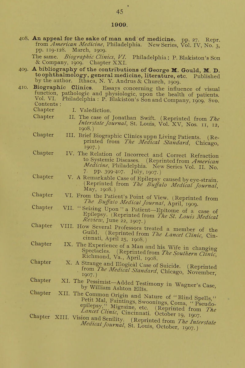 1909. 408. An appeal for the sake of man and of medicine, pp. 27. Repr. from American Medicine, Philadelphia. New Series, Vol. IV, No. 3, pp. 119-128. March, 1909. The same. Biographic Clinics, VI. Philadelphia : P. Blakiston's Son & Company, 1909. Chapter XXI. 409. A bibliography of the contributions of George M. Gould, M. D. to ophthalmology, general medicine, literature, etc. Published by the author. Ithaca, N. Y. Andrus & Church, 1909. 410. Biographic Clinics. Essays concerning the influence of visual function, pathologic and physiologic, upon the health of patients Vol. VI. Philadelphia : P. Blakiston's Son and Company, 1909. 8vo Contents : Chapter I. Valediction. Chapter II. The case of Jonathan Swift. (Reprinted from The Interstate Journal, St. Louis, Vol. XV, Nos 11 12 1908.) Chapter III. Brief Biographic Clinics uppn Living Patients. (Re- printed from The Medical Standard, Chicago. 1907.) S ' Chapter IV. The Relation of Incorrect and Correct Refraction to Systemic Diseases. (Reprinted from American Medicine, Philadelphia. New Series Vol II No 7- PP- 399-407. July, 1907.) Chapter V. A Remarkable Case of Epilepsy caused by eye-strain (Reprinted from The Buffalo Medical Journal May, 1908.) ' Chapter VI. From the Patient's Point of View. (Reprinted from / he Buffalo Medical Journal, April 1909 Chapter VII. « Seizing Upon » a Patient-Epitome of a case of Epilepsy (Reprinted from The St. Louis Medical Review, June 22, 1907.) Chapter VIII. How Several Professors treated a member of the Guild (Reprinted from The Lancet Clinic, Cin- cinnati, April 25, 1908.) Chapter IX. The Experience of a Man and his Wife in changing ££S (Reprinted from The Southern CUnif, Richmond, Va., April, 1908. Chapter X. A Strange and Illogical Case of Suicide. (Reprinted ' iT™JheMed™1 ^ndard, Chicago, Kmber, Chapter XL The Pessimist-Added Testimony in Wagner's Case by William Ashton Ellis 8 ' Chapter XII. The. Co« Origin and Nature of - Blind Spells ep?iepfva-: ^ntlgs-Swoonings, Coma, Seudo- Fa»???hr™ 1^a.me> etc- (Reprinted from The Lancet Clinic, Cincinnati. October iq rom