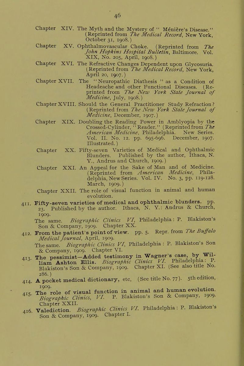 Chapter XIV. The Myth and the Mystery of Meniere's Disease. (Reprinted from The Medical Record, New York, October 31, 1908.) Chapter XV. Ophthalmovascular Choke. (Reprinted from The John Hopkins Hospital Bulletin, Baltimore. Vol. XIX, No. 205, April, 1908.) Chapter XVI. The Refractive Changes Dependent upon Glycosuria. (Reprinted from The Medical Record, New York, April 20, 1907.) Chapter XVII. The Neuropathic Diathesis as a Condition of Headeache and other Functional Diseases. (Re- printed from The New York State Journal of Medicine, July, 1908.) Chapter XVIII. Should the General Practitioner Study Refraction ? (Reprinted from The New York State Journal of Medicine, December, 1907.) Chapter XIX. Doubling the Reading Power in Amblyopia by the Crossed-Cylinder, Reader. (Reprinted from The American Medicine, Philadelphia. New Series. Vol. II. No. 12. pp. 695-696. December, 1907. Illustrated.) Chapter XX. Fifty-seven Varieties of Medical and Ophthalmic Blunders. Published by the author, Ithaca, N. Y., Andrus and Church, 1909.) Chapter XXI. An Appeal for the Sake of Man and of Medicine. (Reprinted from American Medicine, Phila- delphia, New Series. Vol. IV. No. 3, pp. 119-128. March, 1909.) Chapter XXII. The role of visual function in animal and human evolution. 411. Fifty-seven varieties of medical and ophthalmic blunders, pp. 23. Published by the author. Ithaca, N. Y.: Andrus & Church, 1909. The same. Biographic Clinics VI, Philadelphia: P. Blakiston's Son & Company, 1909. Chapter XX. 412. From the patient's point of view. pp. 5. Repr. from The Buffalo Medical Journal, April, 1909. The same. Biographic Clinics VI, Philadelphia: P. Blakiston's Son & Company, 1909. Chapter VI. in The pessimist-Added testimony in Wagner's case, by Wil- liam Ashton Ellis. Biographic Climes VI. Philadelphia: P. Blakiston's Son & Company, 1909. Chapter XL (See also title No. 286.) ^ 414. A pocket medical dictionary, etc, (See title No. 77)- 5th edition, 1909. ,T, The role of visual function in animal and human evolution. 4 5- BiogrTphfc allies, VI. P. Blakiston's Son & Company, 1909. Chapter XXII. . 416. Valediction. Biographic Clinics VI. Philadelphia: P. Blakiston s Son & Company, 1909. Chapter I.