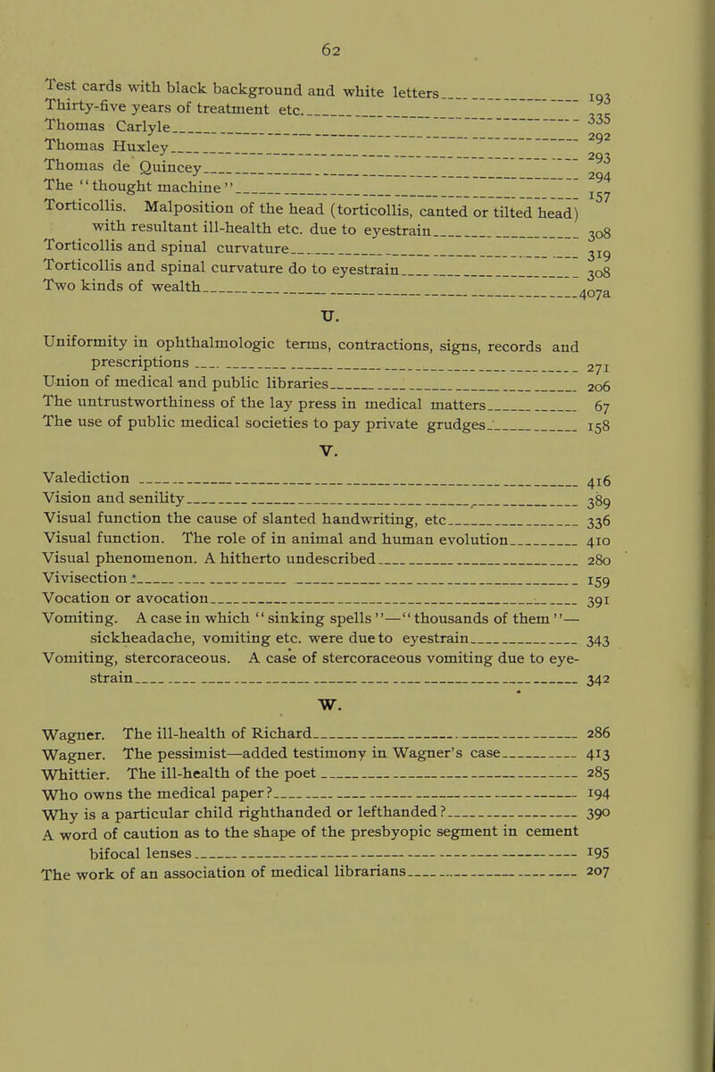 Test cards with black background and white letters lq. Thirty-five years of treatment etc.  ,„ Thomas Carlyle ' ~ ~~ 335 Thomas Huxley Thomas de Quincey _ 293 The '' thought machine  ~~ ~~  ^ Torticollis. Malposition of the head (torticollis, canted or tilted head) with resultant ill-health etc. due to eyestrain 3o8 Torticollis and spinal curvature 3I9 Torticollis and spinal curvature do to eyestrain 308 Two kinds of wealth _ -- qv/d. TJ. Uniformity in ophthalmologic terms, contractions, signs, records and prescriptions _ 2ji Union of medical and public libraries 206 The untrustworthiness of the lay press in medical matters 67 The use of public medical societies to pay private grudges _' 158 V. Valediction 4^ Vision and senility 389 Visual function the cause of slanted handwriting, etc 336 Visual function. The role of in animal and human evolution 410 Visual phenomenon. A hitherto undescribed 280 Vivisection* 159 Vocation or avocation : 391 Vomiting. A case in which '' sinking spells — thousands of them''— sickheadache, vomiting etc. were due to eyestrain 343 Vomiting, stercoraceous. A case of stercoraceous vomiting due to eye- strain 342 W. Wagner. The ill-health of Richard 286 Wagner. The pessimist—added testimony in Wagner's case 413 Whittier. The ill-health of the poet 285 Who owns the medical paper? 194 Why is a particular child righthanded or lefthanded? 390 A word of caution as to the shape of the presbyopic segment in cement bifocal lenses *95 The work of an association of medical librarians 207