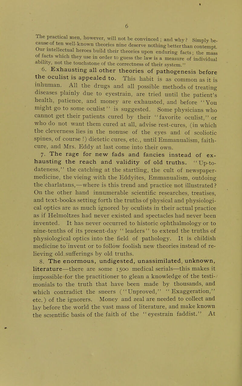 t The practical Hien, however, will not be convinced ; and why ? Simply be- cause of ten well-known theories nine deserve nothing better than contempt Our intellectual heroes build their theories upon enduring facts • the mass of facts which they use in order to guess the law is a measure of'individual ability, not the touchstone of the correctness of their system. 6. Exhausting all other theories of pathogenesis before the oculist is appealed to. This habit is as common as it is inhuman. All the drugs and all possible methods of treating diseases plainly due to eyestrain, are tried until the patient's health, patience, and money are exhausted, and before You might go to some ocuHst is suggested. Some physicians who cannot get their patients cured by their favorite oculist, or who do not want them cured at all, advise rest-cures, (in which the cleverness lies in the nonuse of the eyes and of scoliotic spines, of course !) dietetic cures, etc., until EmmanuaHsm, faith- cure, and Mrs. Eddy at last come into their own. 7. The rage for new fads and fancies instead of ex- hausting the reach and validity of old truths. Up-to- dateness, the catching at the startling, the cult of newspaper- medicine, the vieing with the Eddyites, Emmanualism, outdoing the charlatans, — where is this trend and practice not illustrated? On the other hand innumerable scientific researches, treatises, and text-books setting forth the truths of physical and physiologi- cal optics are as much ignored by oculists in their actual practice as if Helmoltzes had never existed and spectacles had never been invented. It has never occurred to historic ophthalmology or to nine-tenths of its present-day  leaders to extend the truths of physiological optics into the field of pathology. It is childish medicine to invent or to follow foolish new theories instead of re- lieving old sufferings by old truths. 8. The enormous, undigested, unassimilated, unknown, literature—there are some 1500 medical serials—this makes it impossible for the practitioner to glean a knowledge of the testi- - monials to the truth that have been made by thousands, and which contradict the sneers (Unproved, Exaggeration, etc.) of the iguorers. Money and zeal are needed to collect and lay before the world the vast mass of literature, and make known the scientific basis of the faith of the eyestrain faddist. At
