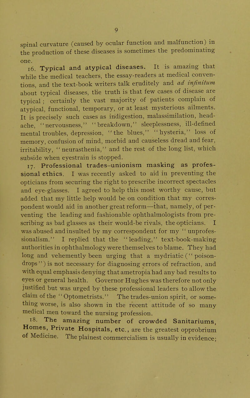 spinal curvature (caused by ocular function and malfunction) in the production of these diseases is sometimes the predominating one. 16. Typical and atypical diseases. It is amazing that while the medical teachers, the essay-readers at medical conven- tions, and the text-book writers talk eruditely and ad infinitum about typical diseases, the truth is that few cases of disease are typical ; certainly the vast majority of patients complain of atypical, functional, temporary, or at least mysterious ailments. It is precisely such cases as indigestion, malassimilation, head- ache, nervousness, breakdown, sleeplessness, ill-defined mental troubles, depression, the blues, hysteria, loss of memory, confusion of mind, morbid and causeless dread and fear, irritabiHty,  neurasthenia, and the rest of the long list, which subside when eyestrain is stopped. 17. Professional trades-unionism masking as profes- sional ethics. I was recently asked to aid in preventing the opticians from securing the right to prescribe incorrect spectacles and eye-glasses. I agreed to help this most worthy cause, but added that my little help would be on condition that my corres- pondent would aid in another great reform—that, namely, of per- venting the leading and fashionable ophthalmologists from pre- scribing as bad glasses as their would-be rivals, the opticians. I was abused and insulted by my correspondent for my '' uuprofes- sionalism. I replied that the leading, text-book-making authorities in ophthalmology were themselves to blame. They had long and vehemently been urging that a mydriatic ('' poison- drops) is not necessary for diagnosing errors of refraction, and with equal emphasis denying that ametropia had any bad results to eyes or general health. Governor Hughes was therefore not only justified but was urged by these professional leaders to allow the claim of the '' Optometrists.'' The trades-union spirit, or some- thing worse, is also shown in the recent attitude of so many medical men toward the nursing profession. 18. The amazing number of crowded Sanitariums, Homes, Private Hospitals, etc., are the greatest opprobrium of Medicine. The plainest commercialism is usually in evidence;