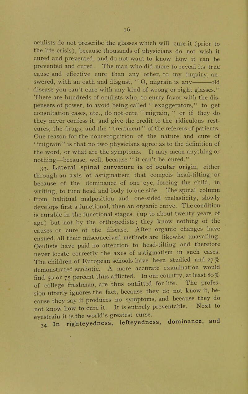 oculists do not prescribe the glasses which will cure it (prior to the life-crisis), because thousands of physicians do not wish it cured and prevented, and do not want to know how it can be prevented and cured. The man who did more to reveal its true cause and effective cure than any other, to my inquiry, an- swered, with an oath and disgust,  O, migrain is any old • disease you can't cure with any kind of wrong or right glasses. There are hundreds of oculists who, to curry favor with the dis- pensers of power, to avoid being called  exaggerators, to get consultation cases, etc., do not cure migrain,  or if they do they never confess it, and give the credit to the ridiculous rest- cures, the drugs, and the treatment of the referers of patients. One reason for the nonrecognition of the nature and cure of migrain is that no two physicians agree as to the definition of the word, or what are the symptoms. It may mean anything or nothing—because, well, because it can't be cured. 33. Lateral spinal curvature is of ocular origin, either through an axis of astigmatism that compels head-tilting, or because of the dominance of one eye, forcing the child, in writing, to turn head and body to one side. The spinal column . from habitual malposition and one-sided inelasticity, slowly develops first a functional,'then an organic curve. The condition is curable in the functional stages, (up to about twenty years of • age) but not by the orthopedists; they know nothing of the causes or cure of the disease. After organic changes have ensued, all their misconceived methods are likewise unavaihng. Oculists have paid no attention to head-tilting and therefore never locate correctly the axes of astigmatism in such cases. The children of European schools have been studied and 27 % demonstrated scoliotic. A more accurate examination would find 50 or 75 percent thus afflicted. In our country, at lea.st 80% of college freshman, are thus outfitted for life. The profes- sion utterly ignores the fact, because they do not know it, be- cause they say it produces no symptoms, and because they do not know how to cure it. It is entirely preventable. Next to eyestrain it is the world's greatest curse. 34. In righteyedness, lefteyedness, dominance, and