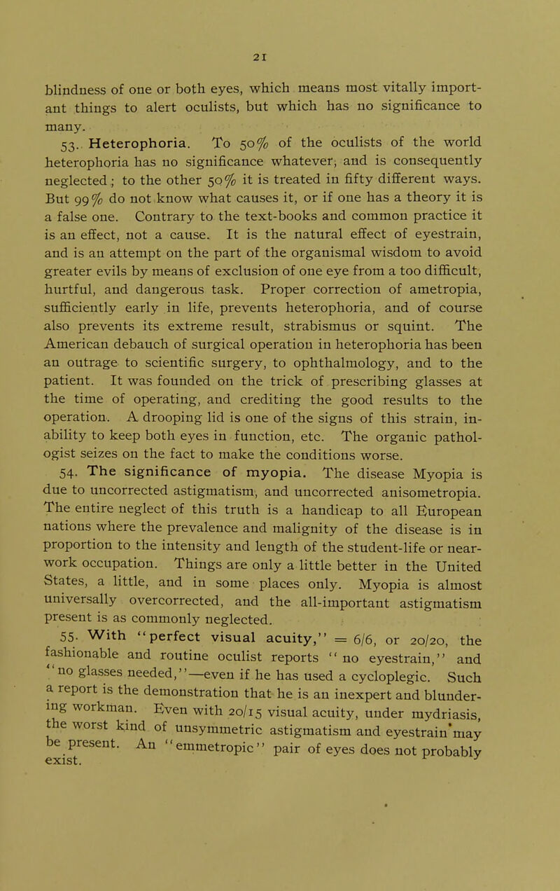 blindness of one or both eyes, which means most vitally import- ant things to alert oculists, but which has no significance to many. 53.. Heterophoria. To 50% of the oculists of the world heterophoria has no significance whatever, and is consequently neglected ; to the other 50% it is treated in fifty different ways. But 99% do not know what causes it, or if one has a theory it is a false one. Contrary to the text-books and common practice it is an effect, not a cause. It is the natural effect of eyestrain, and is an attempt on the part of the organismal wisdom to avoid greater evils by means of exclusion of one eye from a too difficult, hurtful, and dangerous task. Proper correction of ametropia, sufficiently early in life, prevents heterophoria, and of course also prevents its extreme result, strabismus or squint. The American debauch of surgical operation in heterophoria has been an outrage to scientific surgery, to ophthalmology, and to the patient. It was founded on the trick of prescribing glasses at the time of operating, and crediting the good results to the operation. A drooping lid is one of the signs of this strain, in- ability to keep both eyes in function, etc. The organic pathol- ogist seizes on the fact to make the conditions worse. 54. The significance of myopia. The disease Myopia is due to uncorrected astigmatism, and uncorrected anisometropia. The entire neglect of this truth is a handicap to all European nations where the prevalence and malignity of the disease is in proportion to the intensity and length of the student-life or near- work occupation. Things are only a little better in the United States, a little, and in some places only. Myopia is almost universally over corrected, and the all-important astigmatism present is as commonly neglected. 55. With perfect visual acuity, =6/6, or 20/20, the fashionable and routine oculist reports no eyestrain, and no glasses needed,—even if he has used a cycloplegic. Such a report is the demonstration that he is an inexpert and blunder- ing workman. Even with 20/15 visual acuity, under mydriasis, the worst kind of unsymmetric astigmatism and eyestrain'may be present. An '' emmetropic'' pair of eyes does not probably exist. ^