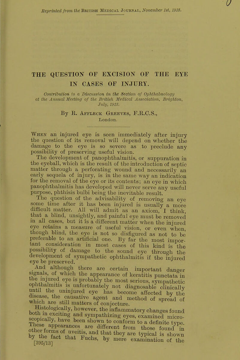 Reprinted from the British Medical Journal, November 1st, 191S. THE QUESTION OF EXCISION OF THE EYE IN CASES OF INJURY. Contribution to a Discussion in the Section of Ophthalmology at the Annual Meeting of the British Medical Association, Brighton, July, 1913. By E. Affleck Greevbs, F.R.C.S., London. When an injured eye is seen immediately after injury the question of its removal will depend on whether the damage to the eye is so severe as to preclude any possibility of preserving useful vision. The development of panophthalmitis, or suppuration in the eyeball, which is the result of the introduction of septic matter through a perforating wound and necessarily an early sequela of injury, is in the same way an indication for the removal of the eye or its contents; an eye in which panophthalmitis has developed will never serve any useful purpose, phthisis bulbi being the inevitable result. The question of the advisability of removing an eye some time after it has been injured is usually a more difficult matter. All will admit as an axiom, I think, that a blind, unsightly, and painful eye must be removed in all cases, but it is a different matter when the injured eye retains a measure of useful vision, or even when, though blind, the eye is not so disfigured as not to be preferable to an artificial one. By far the most impor- tant consideration in most cases of this kind is the possibility of damage to the sound eye through the development of sympathetic ophthalmitis if the injured eye be preserved. And although there are certain important danger signals, of which the appearance of keratitis punctata in the injured eye is probably the most serious, sympathetic ophthalmitis is unfortunately not diagnosable clinically until the uninjured eye has become affected by the disease, the causative agent and method of spread of which are still matters of conjecture. bnSt°L°f-+aUy' h°WGVer'tbe inflammatory changes found scomcallv tflmf ST^thzi»S ^ examined micro- scopically, have been shown to conform to a definite type. other foSeafanCe-+- ^ ,di£ferent from those found in by^Zt^:^' Td ^ tbey are ^P^al is shown [395/13] ' 7 mere examinatiou of the