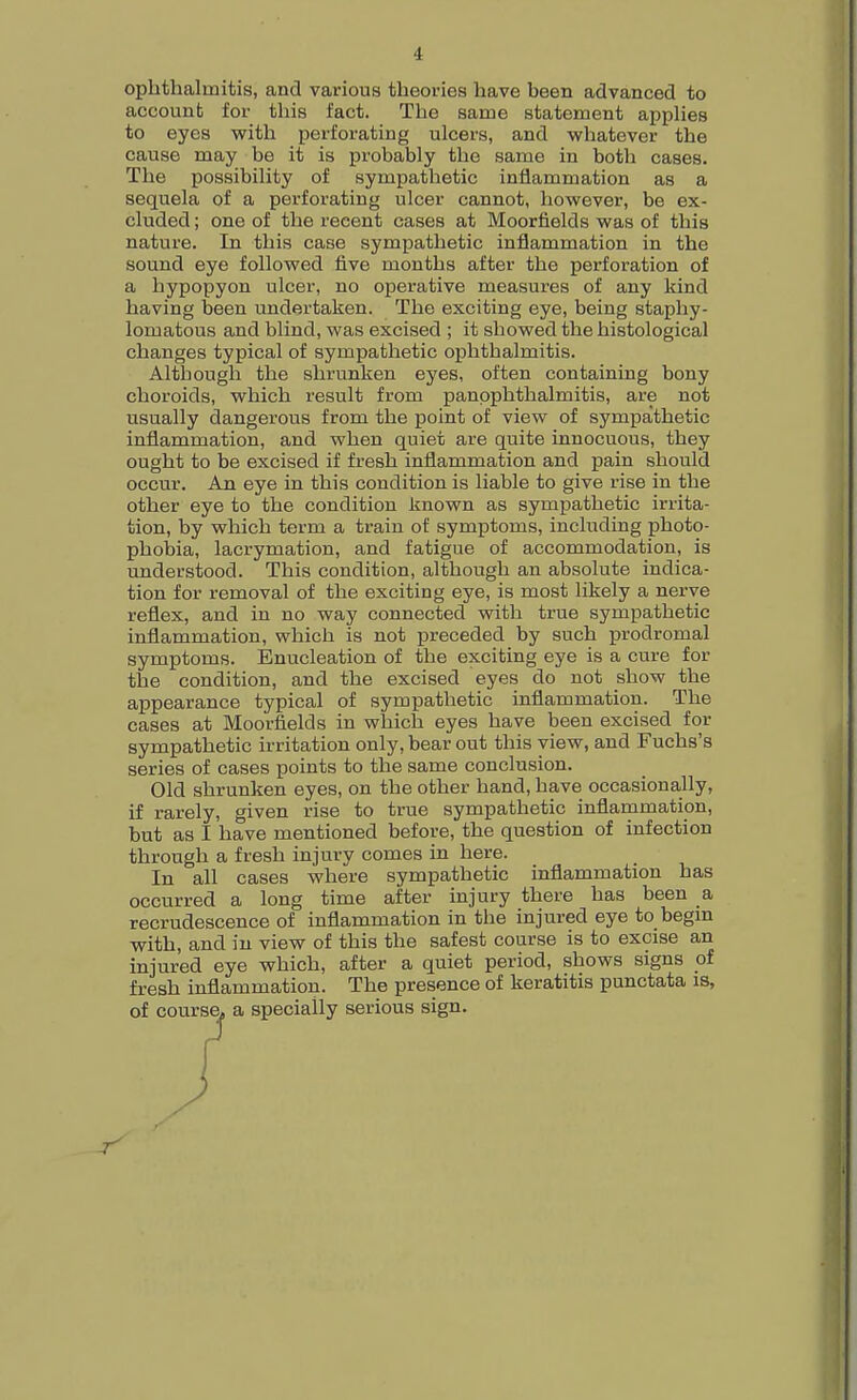 ■I ophthalmitis, and various theories have been advanced to account for this fact. The same statement applies to eyes with perforating ulcers, and whatever the cause may be it is probably the same in both cases. The possibility of sympathetic inflammation as a sequela of a perforating ulcer cannot, however, be ex- cluded ; one of the recent cases at Moorfields was of this nature. In this case sympathetic inflammation in the sound eye followed five months after the perforation of a hypopyon ulcer, no operative measures of any kind having been undertaken. The exciting eye, being staphy- lomatous and blind, was excised ; it showed the histological changes typical of sympathetic ophthalmitis. Although the shrunken eyes, often containing bony choroids, which result from panophthalmitis, are not usually dangerous from the point of view of sympathetic inflammation, and when quiet are quite innocuous, they ought to be excised if fresh inflammation and pain should occur. An eye in this condition is liable to give rise in the other eye to the condition known as sympathetic irrita- tion, by which term a train of symptoms, including photo- phobia, lacrymation, and fatigue of accommodation, is understood. This condition, although an absolute indica- tion for removal of the exciting eye, is most likely a nerve reflex, and in no way connected with true sympathetic inflammation, which is not preceded by such prodromal symptoms. Enucleation of the exciting eye is a cure for the condition, and the excised eyes do not show the appearance typical of sympathetic inflammation. The cases at Moorfields in which eyes have been excised for sympathetic irritation only, bear out this view, and Fuchs's series of cases points to the same conclusion. Old shrunken eyes, on the other hand, have occasionally, if rarely, given rise to true sympathetic inflammation, but as I have mentioned before, the question of infection through a fresh injury comes in here. In all cases where sympathetic inflammation has occurred a long time after injury there has been a recrudescence of inflammation in the injured eye to begin with, and in view of this the safest course is to excise an injured eye which, after a quiet period, shows signs of fresh inflammation. The presence of keratitis punctata is, of course, a specially serious sign.