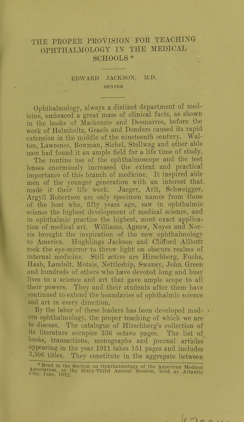 OPHTHALMOLOGY IN THE MEDICAL SCHOOLS * EDWARD JACKSON, M.D. DENVER Ophthalmology, always a distinct department of med- icine, embraced a great mass of clinical facts, as shown in the books of Mackenzie and Desmarres, before the work of Helmholtz, Graefe and Donders caused its rapid extension in the middle of the nineteenth century. Wal- ton, Lawrence, Bowman, Sichel, Stellwag and other able men had found it an ample field for a life time of study. The routine use of the ophthalmoscope and the test lenses enormously increased the extent and practical importance of this branch of medicine. It inspired able men of the younger generation with an interest that made it their life work. Jaeger, Arlt, Schweigger, Argyll Eobertson are only specimen names from those of the host who, fifty years ago, saw in ophthalmic science the highest development of medical science, and in ophthalmic practice the highest, most exact applica- tion of medical art. Williams, Agnew, Noyes and Nor- ris brought the inspiration of the new. ophthalmology to America. Hughlings Jackson and Clifford Allbutt took the eye-mirror to throw light on obscure realms of internal medicine. Still active are Hirschberg, Euchs, Haab, Landolt, Motais, Nettleship, Swanzy, John Green and hundreds of others -who have devoted long and busy lives to a science and art that gave ample scope to all their powers. They and their students after them have continued to extend the boundaries of ophthalmic science and art in every direction. By the labor of these leaders has been developed mod- ern ophthalmology, the proper teaching of which we are to discuss. The catalogue of Hirschberg's collection of its literature occupies 336 octavo pages. The list of books, transactions, monographs and journal articles appearing in the year 1911 takes 151 pages and includes 3,506 titles. They constitute in the aggregate between i-o!?0^'1 in the Section on Ophthnlmology of the American Medical Ci'S jS5nen'l912 Sixty-Third Annual Session, held at Atlantic f/ ) ^