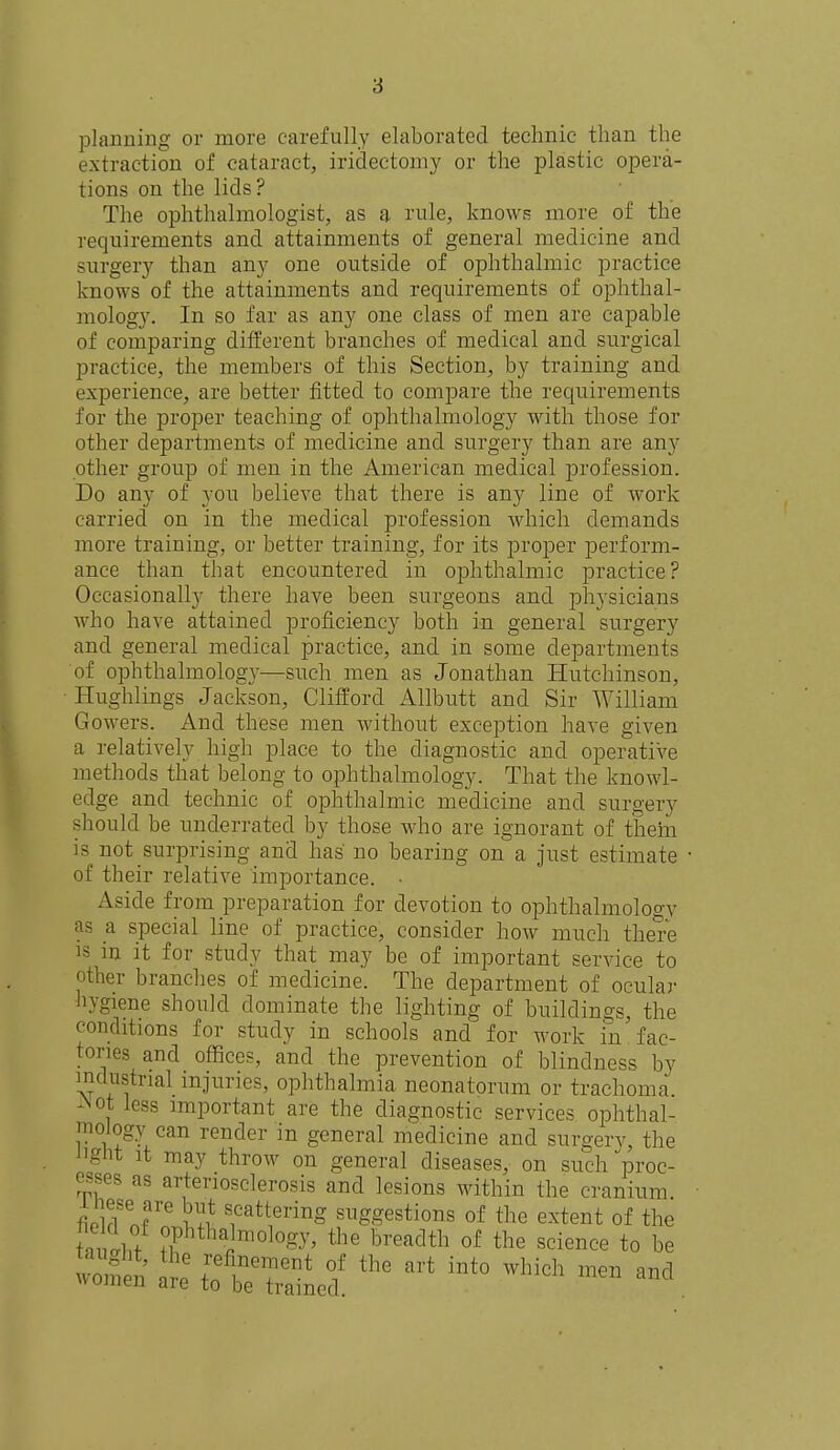 planning or more carefully elaborated technic than the extraction of cataract, iridectomy or the plastic opera- tions on the lids? The ophthalmologist, as a rule, knows more of the requirements and attainments of general medicine and surgery than any one outside of ophthalmic practice knows of the attainments and requirements of ophthal- mology. In so far as any one class of men are capable of comparing different branches of medical and surgical practice, the members of this Section, by training and experience, are better fitted to compare the requirements for the proper teaching of ophthalmology with those for other departments of medicine and surgery than are any other group of men in the American medical profession. Do any of you believe that there is any line of work carried on in the medical profession which demands more training, or better training, for its proper perform- ance than that encountered in ophthalmic practice? Occasionally there have been surgeons and physicians who have attained proficiency both in general surgery and general medical practice, and in some departments of ophthalmology—such men as Jonathan Hutchinson, Hughlings Jackson, Clifford Allbutt and Sir William Gowers. And these men without exception have given a relatively high place to the diagnostic and operative methods that belong to ophthalmology. That the knowl- edge and technic of ophthalmic medicine and surgerv should be underrated by those who are ignorant of them is not surprising and has no bearing on a just estimate ■ of their relative importance. • Aside from preparation for devotion to ophthalmology as a special line of practice, consider how much there is in it for study that may be of important service to other branches of medicine. The department of ocular hygiene should dominate the lighting of buildings, the conditions for study in schools and for work in'fac- tories and offices, and the prevention of blindness by industrial injuries, ophthalmia neonatorum or trachoma. Aot less important are the diagnostic services ophthal- mology can render in general medicine and surgerv, the Jignt it may throw on general diseases, on such proc- esses as arteriosclerosis and lesions within the cranium fiPlflSeJre ^ttenng suggestions of the extent of the iZu phthafllrnol°gy3 the breadth of the science to be Se%fbrained' ^ ^ M ^