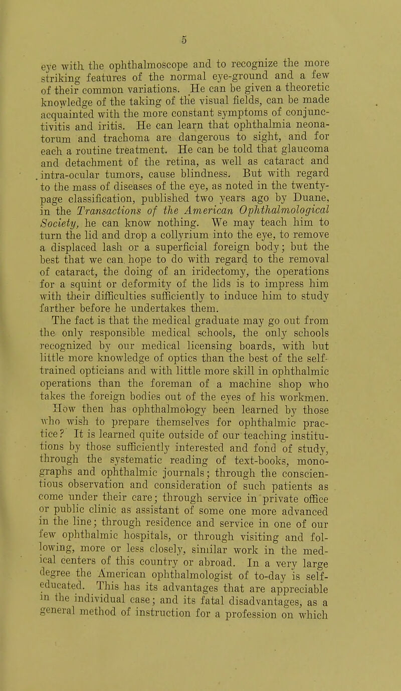 eye with the ophthalmoscope and to recognize the more striking features of the normal eye-ground and a few of their common variations. He can be given a theoretic knowledge of the taking of the visual fields, can be made acquainted with the more constant symptoms of conjunc- tivitis and iritis. He can learn that ophthalmia neona- torum and trachoma are dangerous to sight, and for each a routine treatment. He can be told that glaucoma and detachment of the retina, as well as cataract and . intra-ocular tumors, cause blindness. But with regard to the mass of diseases of the eye, as noted in the twenty- page classification, published two years ago by Duane, in the Transactions of the American Ophthalmological Society, he can know nothing. We may teach him to turn the lid and drop a collyrium into the eye, to remove a displaced lash or a superficial foreign body; but the best that we can. hope to do with regard to the removal of cataract, the doing of an iridectomy, the operations for a squint or deformity of the lids is to impress him with their difficulties sufficiently to induce him to study farther before he undertakes them. The fact is that the medical graduate may go out from the only responsible medical schools, the only schools recognized by our medical licensing boards, with but little more knowledge of optics than the best of the self- trained opticians and with little more skill in ophthalmic operations than the foreman of a machine shop who takes the foreign bodies out of the eyes of his workmen. How then has ophthalmology been learned by those who wish to prepare themselves for ophthalmic prac- tice? It is learned quite outside of our'teaching institu- tions by those sufficiently interested and fond of study, through the systematic reading of text-books, mono- graphs and ophthalmic journals; through the conscien- tious observation and consideration of such patients as come under their care; through service in private office or public clinic as assistant of some one more advanced in the line; through residence and service in one of our few ophthalmic hospitals, or through visiting and fol- lowing, more or less closely, similar work in the med- ical centers of this country or abroad. In a very large degree the American ophthalmologist of to-day is self- educated. This has its advantages that are appreciable m the individual case; and its fatal disadvantages, as a general method of instruction for a profession on which