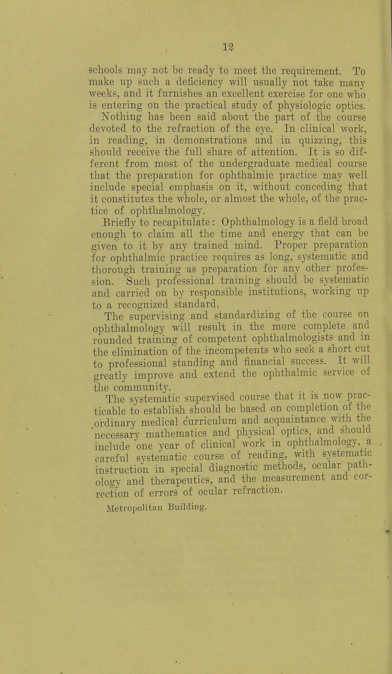 schools may not be ready to meet the requirement. To make up such a deficiency will usually not take many weeks, and it furnishes an excellent exercise for one who is entering on the practical study of physiologic optics. Nothing has been said about the part of the course devoted to the refraction of the eye. In clinical work, in reading, in demonstrations and in quizzing, this should receive the full share of attention. It is so dif- ferent from most of the undergraduate medical course that the preparation for ophthalmic practice may well include special emphasis on it, without conceding that it constitutes the whole, or almost the whole, of the prac- tice of ophthalmology. Briefly to recapitulate: Ophthalmology is a field broad enough to claim all the time and energy that can be given to it by any trained mind. Proper preparation for ophthalmic practice requires as long, systematic and thorough training as preparation for any other profes- sion. Such professional training should be systematic and carried on by responsible institutions, working up to a recognized standard. The supervising and standardizing of the course on ophthalmology will result in the more complete and rounded training of competent ophthalmologists and in the elimination of the incompetents who seek a short cut to professional standing and financial success. It will greatly improve and extend the ophthalmic service of the community. The systematic supervised course that it is now prac- ticable to establish should be based on completion of the ordinary medical curriculum and acquaintance with the 'necessary mathematics and physical optics, and should include 'one year of clinical work in ophthalmology, a careful systematic course of reading, with systematic instruction in special diagnostic methods, ocular path- ology and therapeutics, and the measurement and cor- rection of errors of ocular refraction. Metropolitan Building.