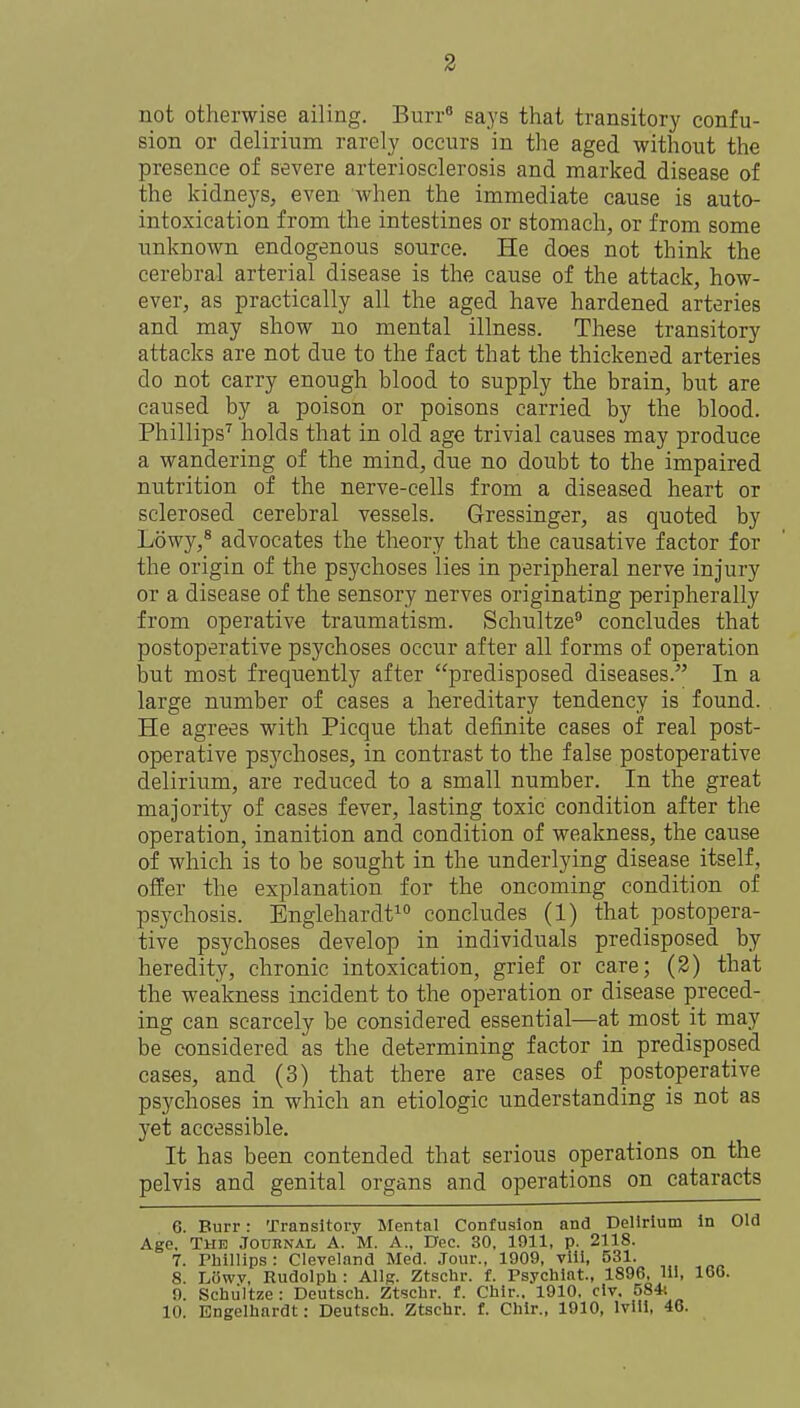 not otherwise ailing. Burr« says that transitory confu- sion or delirium rarely occurs in the aged without the presence of severe arteriosclerosis and marked disease of the kidneys, even when the immediate cause is auto- intoxication from the intestines or stomach, or from some unknown endogenous source. He does not think the cerebral arterial disease is the cause of the attack, how- ever, as practically all the aged have hardened arteries and may show no mental illness. These transitory attacks are not due to the fact that the thickened arteries do not carry enough blood to supply the brain, but are caused by a poison or poisons carried by the blood. Phillips'^ holds that in old age trivial causes may produce a wandering of the mind, due no doubt to the impaired nutrition of the nerve-cells from a diseased heart or sclerosed cerebral vessels. Gressinger, as quoted by Lowy,* advocates the theory that the causative factor for the origin of the psychoses lies in peripheral nerve injury or a disease of the sensory nerves originating peripherally from operative traumatism. Schultze concludes that postoperative psychoses occur after all forms of operation but most frequently after predisposed diseases. In a large number of cases a hereditary tendency is found. He agrees with Picque that definite cases of real post- operative psychoses, in contrast to the false postoperative delirium, are reduced to a small number. In the great majority of cases fever, lasting toxic condition after the operation, inanition and condition of weakness, the cause of which is to be sought in the underlying disease itself, offer the explanation for the oncoming condition of psychosis. Englehardt^ concludes (1) that postopera- tive psychoses develop in individuals predisposed by heredity, chronic intoxication, grief or care; (2) that the weakness incident to the operation or disease preced- ing can scarcely be considered essential—at most it may be considered as the determining factor in predisposed cases, and (3) that there are cases of postoperative psychoses in which an etiologic understanding is not as yet accessible. It has been contended that serious operations on the pelvis and genital organs and operations on cataracts 6. Burr: Transitory Mental Confusion and Delirium In Old Age. The Journal A. M. A., Dec. 30. 1911, p. 2118. 7. Phillips : Cleveland Med. Jour., 1909, vili, 531. 8. Liiwv, Rudolph : AIIr. Ztschr. f. Psychiat, 1896, 111, 166. 9. Schiiltze: Deutsch. Ztschr. f. Chlr.. 1910, civ. 584t 10. Engelhardt: Deutsch. Ztschr. f. Chlr., 1910, Ivill, 46.