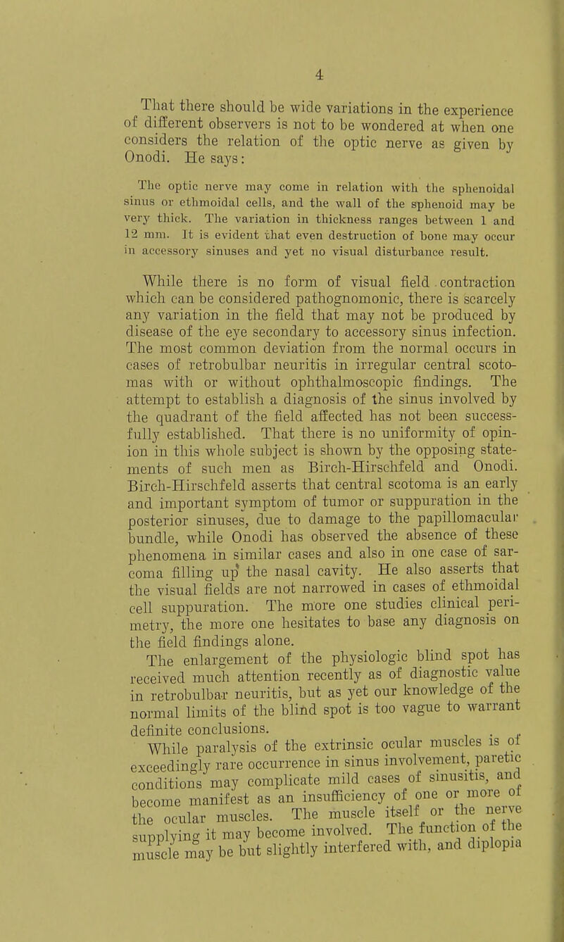 That there should be wide variations in the experience of different observers is not to be wondered at when one considers the relation of the optic nerve as given by Onodi. He says: The optic nerve may come in relation with the sphenoidal sinus or ethmoidal cells, and the wall of the sphenoid may be very thick. The variation in thickness ranges between 1 and 12 mm. It is evident that even destruction of bone may occur in accessory sinuses and yet no visual disturbance result. While there is no form of visual field contraction which can be considered pathognomonic, there is scarcely any variation in the field that may not be produced by disease of the eye secondary to accessory sinus infection. The most common deviation from the normal occurs in cases of retrobulbar neuritis in irregular central scoto- mas with or without ophthalmoscopic findings. The attempt to establish a diagnosis of the sinus involved by the quadrant of the field affected has not been success- fully established. That there is no uniformity of opin- ion in this whole subject is shown by the opposing state- ments of such men as Birch-Hirschfeld and Onodi. Birch-Hirschfeld asserts that central scotoma is an early and important symptom of tumor or suppuration in the posterior sinuses, due to damage to the papillomacular bundle, while Onodi has observed the absence of these phenomena in similar cases and also in one case of sar- coma filling up the nasal cavity. He also asserts that the visual fields are not narrowed in cases of ethmoidal cell suppuration. The more one studies clinical peri- metry, the more one hesitates to base any diagnosis on the field findings alone. The enlargement of the physiologic blind spot has received much attention recently as of diagnostic value in retrobulbar neuritis, but as yet our knowledge of the normal limits of the blind spot is too vague to warrant definite conclusions. . While paralysis of the extrinsic ocular muscles is ol exceedingly rare occurrence in sinus involvement, paretic conditions may complicate mild cases of sinusitis, and become manifest as an insufficiency of one or more oi the ocular muscles. The muscle itself or the nerve upplying it may become involved. The function o the Zde may be but slightly interfered with, and diplopia