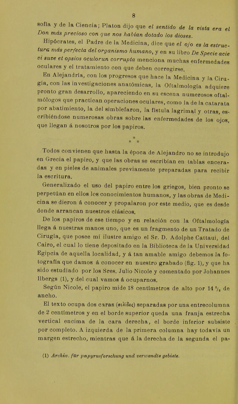 sofla y de la Ciencia; PJaton dijo que el sentido de la vista era el Don más precioso con que nos habían dotado los dioses. Hipócrates, el Padre de la Medicina, dice que el ojo es la estruc- tura más perfecta del organismo humano, y en su libro De Specie acie Di suve et opsios oculorun corrupta menciona muchas enfermedades oculares y el tratamiento con que deben corregirse. En Alejandría, con los progresos que hace la Medicina y la Ciru- gía, con las investigaciones anatómicas, la Oftalmología adquiere pronto gran desarrollo, apareciendo en su escena numerosos oftal- mólogos que practican operaciones oculares, como la de la catarata por abatimiento, la del simblefaron, la fístula lagrimal y otras, es- cribiéndose numerosas obras sobre las enfermedades de los ojos, que llegan á nosotros por los papiros. * * * Todos convienen que hasta la época de Alejandro no se introdujo en Grecia el papiro, y que las obras se escribían en tablas encera- das y en pieles de animales previamente preparadas para recibir la escritura. Generalizado el uso del papiro entre los griegos, bien pronto se perpetúan en ellos los conocimientos humanos, y las obras de Medi- cina se dieron á conocer y propalaron por este medio, que es desde donde arrancan nuestros clásicos. De los papiros de ese tiempo y en relación con la Oftalmología llega á nuestras manos uno, que es un fragmento de un Tratado de Cirugía, que posee mi ilustre amigo el Sr. D. Adolphe Cattaui, del Cairo, el cual lo tiene depositado en la Biblioteca de la Universidad Egipcia de aquella localidad, y á tan amable amigo debemos la fo- tografía que damos á conocer en nuestro grabado (fig. 1), y que ha sido estudiado por los Sres. Julio Nicole y comentado por Johannes Ilbergs (1), y del cual vamos á ocuparnos. Según Nicole, el papiro mide 18 centímetros de alto por 14 Vs de ancho. El texto ocupa dos caras (íeXíSeí) separadas por una entrecolumna de 2 centímetros y en el borde superior queda una franja estrecha vertical encima de la cara derecha, el borde inferior subsiste por completo. A izquierda de la primera columna hay todavía un margen estrecho, mientras que á la derecha de la segunda el pa- (1) Archiv, für papyrusforschtmg und verivandte gebiete.
