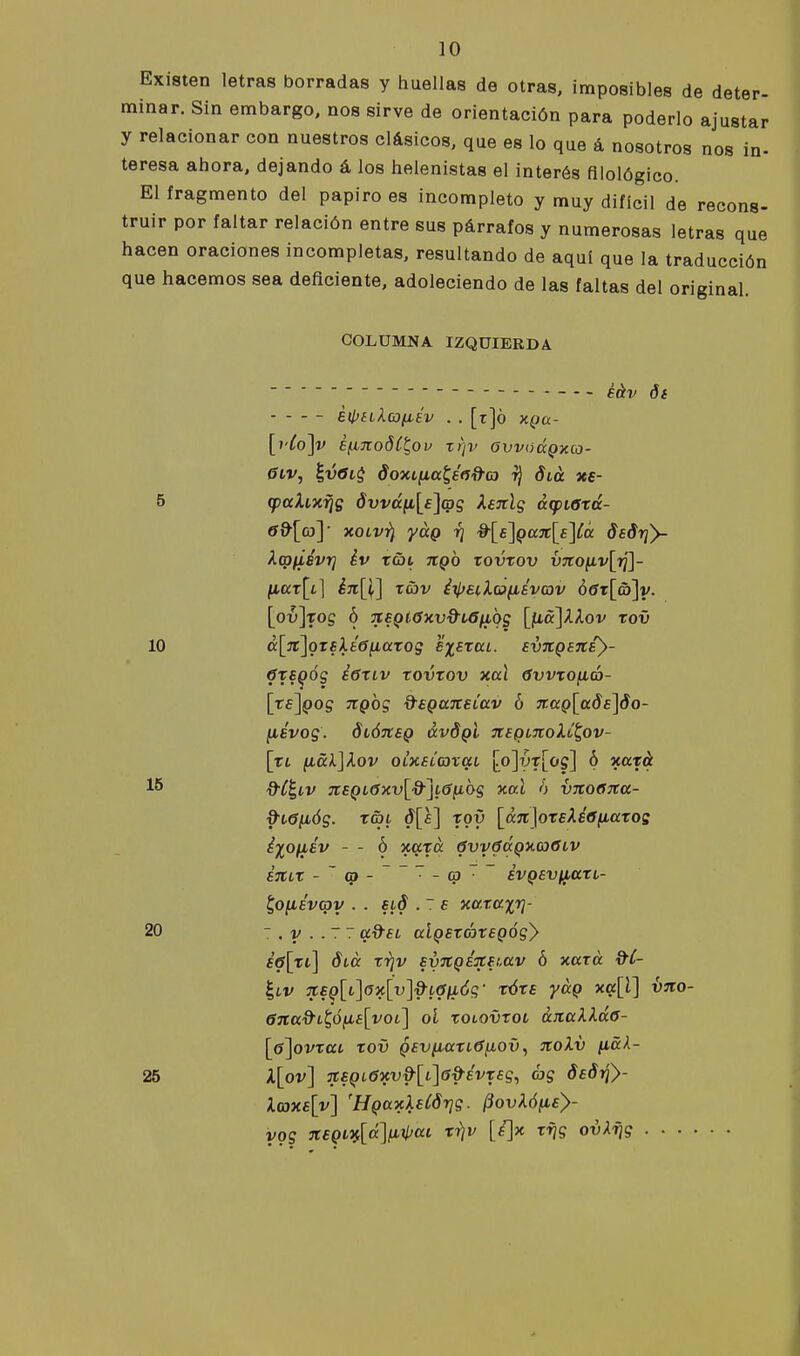 Existen letras borradas y huellas de otras, imposibles de deter- minar. Sin embargo, nos sirve de orientación para poderlo ajustar y relacionar con nuestros clásicos, que es lo que á nosotros nos in- teresa ahora, dejando á los helenistas el interés filológico. El fragmento del papiro es incompleto y muy difícil de recons- truir por faltar relación entre sus párrafos y numerosas letras que hacen oraciones incompletas, resultando de aquí que la traducción que hacemos sea deficiente, adoleciendo de las faltas del original. COLÜMNA IZQUIERDA . . ^^^^ éipH^cofiÉv . . [r]ó XQa- [i'ío]v Bfino8CÍ,ov xr¡v avvaá^xoj- 6iv, h,vOi$ doxtfia^éñd-co ^ Slu xe- 5 (pahxijs dvvá^[£]atg Xeiclg ¿(pierá- «^[co]' xoLvi} yág r¡ ^[£]QaJc[s]íá dsdrjy- kqffiévrj év tai tíqo xovrov V7to^v[i¡]- liax[L] én[l] xav iilfsclofiáyav 66t[a)]y. [o^]Tog ó 'XEQ(.6xv9i6¡ibg \p&\kXov rov 10 cc[ji\ozíXé6naxog exaxuL. EVTCQBitB}- 6xEQÓg E6XLV xovxov xul 0vvxoná- [re^Qog Ttgbg d'SQUJteLav ó xaQ[ads]do- ¡lévog. dtÓTtsQ évdgi 3tígL7toi.¿^ov- [xL ficckjXov QÍxEL03vai \p\yx\og\ ó xaxá %-ÍÍ,LV nEQL6xv\%-^L6^bg xal ó vitoena- d'Cófióg. r&L ¿[s] xgy \^ttit]oreXé0fiaxos éiofiév - - ó xaxa 0vy0c(QX(o6iv SJtiX - ~0-~~~-(p~~ SVQSVlltttL- ^o(isvq)y . . sid . ~ b xa.xcí.x7¡- 20 : . v . . 7 7 a^EL aÍQExáxEQÓgy e6[xl] áia xrjv EvTtQÉJCEt.av ó xaxá d^C- Í,iv %EQ{i]a'x\y]%-i6\i6g' xóxe yug xa[l] hno- 6%a^it,ó^iE[yoi\ ol xoiovxoL anaXlác- [p\ovxaL xov QEviiaxL6^ov^ noXv ^ak- 25 X\ov] jtEQL6'xv%^[i\G^ÉvxEg^ éig dEÓrf}- l(axE[v] 'HQaxXaCdrjg. /3ovArfftc>- ygg itEQ