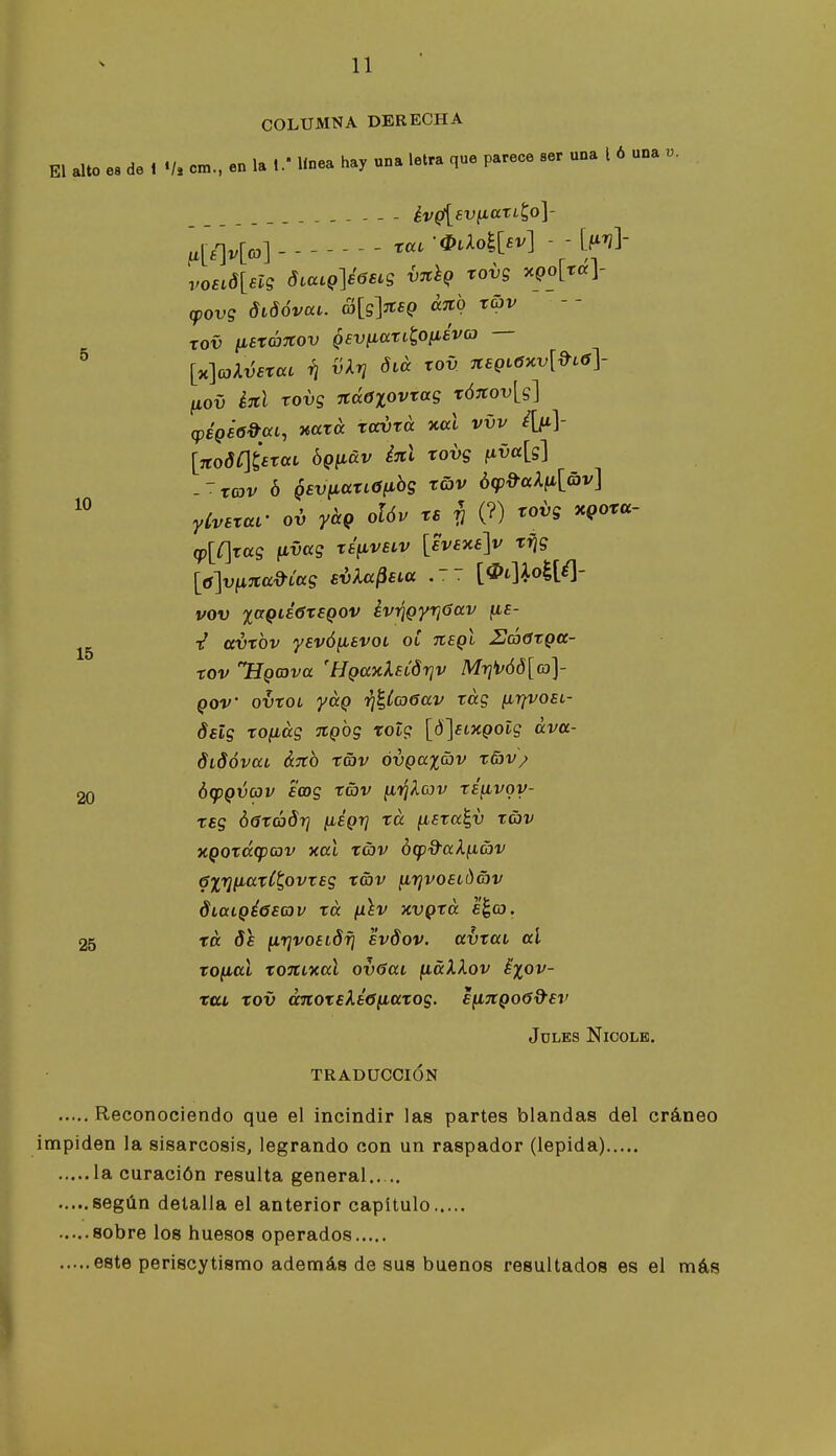10 11 COLUMNA DERECHA El alto e« de 1 cm.. en la 1/ línea hay «na letra que parece ser una l 6 una v. év^sv^aTL^o]- ¿>N r«.-^aoiH - -M- voeid[elg diaLQ]é6eLg v^hQ rovs ocQo[ta\- (povg diSóvai. £>[g]^sQ cctio tav - - rov tisráitov gev^aTi^Ofiéva — [x]ajAv£rat i¡ vkrj diá rov neQi6xv[»c6y fiov éjcl rovg %áOlovxag x6%ov\^g\ [7to(JÍ]¿Tat bQiiáv Í7cl rovg fiva[s] -Trcjv ó ^svyLdXiOiihg rov ó(p»al^[av] yCvaxar ov yhg olóv re ^ (?) rovg xpora- (p[C\rag tivccg xs^velv [£vaxs]v xfig vov %aQié6x£Qov évTÍQyrjGav fi£- t' (tvxbv ysvófiavoL ot Jiegl Uáóxgcc- xov HQCova 'Hga-uXaíSriv Mri>v68[(o]- QOV ovxoL yáQ r¡U(¡>6av rág ¡i-qvosL- dalg xo^ág %Qbg xotg [ó]eLXQotg áva- didóvat ájtb tav óvgax&v x5)v; 20 htpQvav Eoog rav ^TjXcúv répivoy- xsg ÓGxáórj [légrj xa ^ara^v ráv xgoxá(pcov xal xáv ¿(pd-ak^av 6X7}iiaxCt,ovrag xg)v ^rjvoatdav Siaigéeaav xa láv xvgxá e^co. 25 xa 8a firivoaidf} avdov. avxai al xo^al xoníxal ovúai (xáXlov ^xov- Ttu xov ánoxeXáófiaxog. efingoed-ai' Joles Nicolk. TRADUCCIÓN Reconociendo que el incindir las partes blandas del cráneo impiden la sisarcosis, legrando con un raspador (lepida) la curación resulta general según detalla el anterior capítulo sobre los huesos operados este periscytismo además de sus buenos resultados es el más