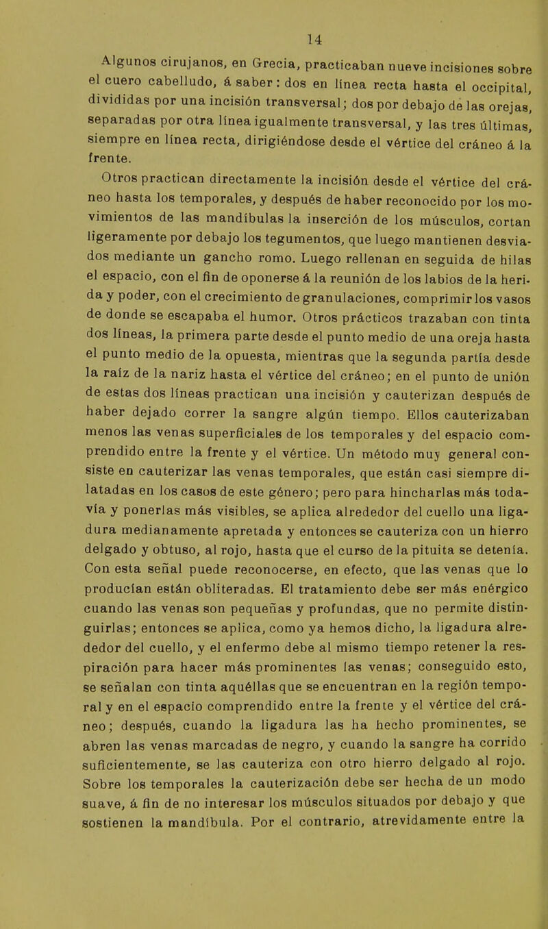 Algunos cirujanos, en Grecia, practicaban nueve incisiones sobre el cuero cabelludo, á saber: dos en linea recta hasta el occipital, divididas por una incisión transversal; dos por debajo de las orejas', separadas por otra línea igualmente transversal, y las tres últimas, siempre en línea recta, dirigiéndose desde el vértice del cráneo á la frente. Otros practican directamente la incisión desde el vértice del crá- neo hasta los temporales, y después de haber reconocido por los mo- vimientos de las mandíbulas la inserción de los músculos, cortan ligeramente por debajo los tegumentos, que luego mantienen desvia- dos mediante un gancho romo. Luego rellenan en seguida de hilas el espacio, con el fln de oponerse á la reunión de los labios de la heri- da y poder, con el crecimiento de granulaciones, comprimir los vasos de donde se escapaba el humor. Otros prácticos trazaban con tinta dos líneas, la primera parte desde el punto medio de una oreja hasta el punto medio de la opuesta, mientras que la segunda partía desde la raíz de la nariz hasta el vértice del cráneo; en el punto de unión de estas dos líneas practican una incisión y cauterizan después de haber dejado correr la sangre algún tiempo. Ellos cauterizaban menos las venas superficiales de los temporales y del espacio com- prendido entre la frente y el vértice. Un método muy general con- siste en cauterizar las venas temporales, que están casi siempre di- latadas en los casos de este género; pero para hincharlas más toda- vía y ponerlas más visibles, se aplica alrededor del cuello una liga- dura medianamente apretada y entonces se cauteriza con un hierro delgado y obtuso, al rojo, hasta que el curso de la pituita se detenía. Con esta señal puede reconocerse, en efecto, que las venas que lo producían están obliteradas. El tratamiento debe ser más enérgico cuando las venas son pequeñas y profundas, que no permite distin- guirlas; entonces se aplica, como ya hemos dicho, la ligadura alre- dedor del cuello, y el enfermo debe al mismo tiempo retener la res- piración para hacer más prominentes las venas; conseguido esto, se señalan con tinta aquéllas que se encuentran en la región tempo- ral y en el espacio comprendido entre la frente y el vértice del crá- neo; después, cuando la ligadura las ha hecho prominentes, se abren las venas marcadas de negro, y cuando la sangre ha corrido suficientemente, se las cauteriza con otro hierro delgado al rojo. Sobre los temporales la cauterización debe ser hecha de un modo suave, á fin de no interesar los músculos situados por debajo y que sostienen la mandíbula. Por el contrario, atrevidamente entre la