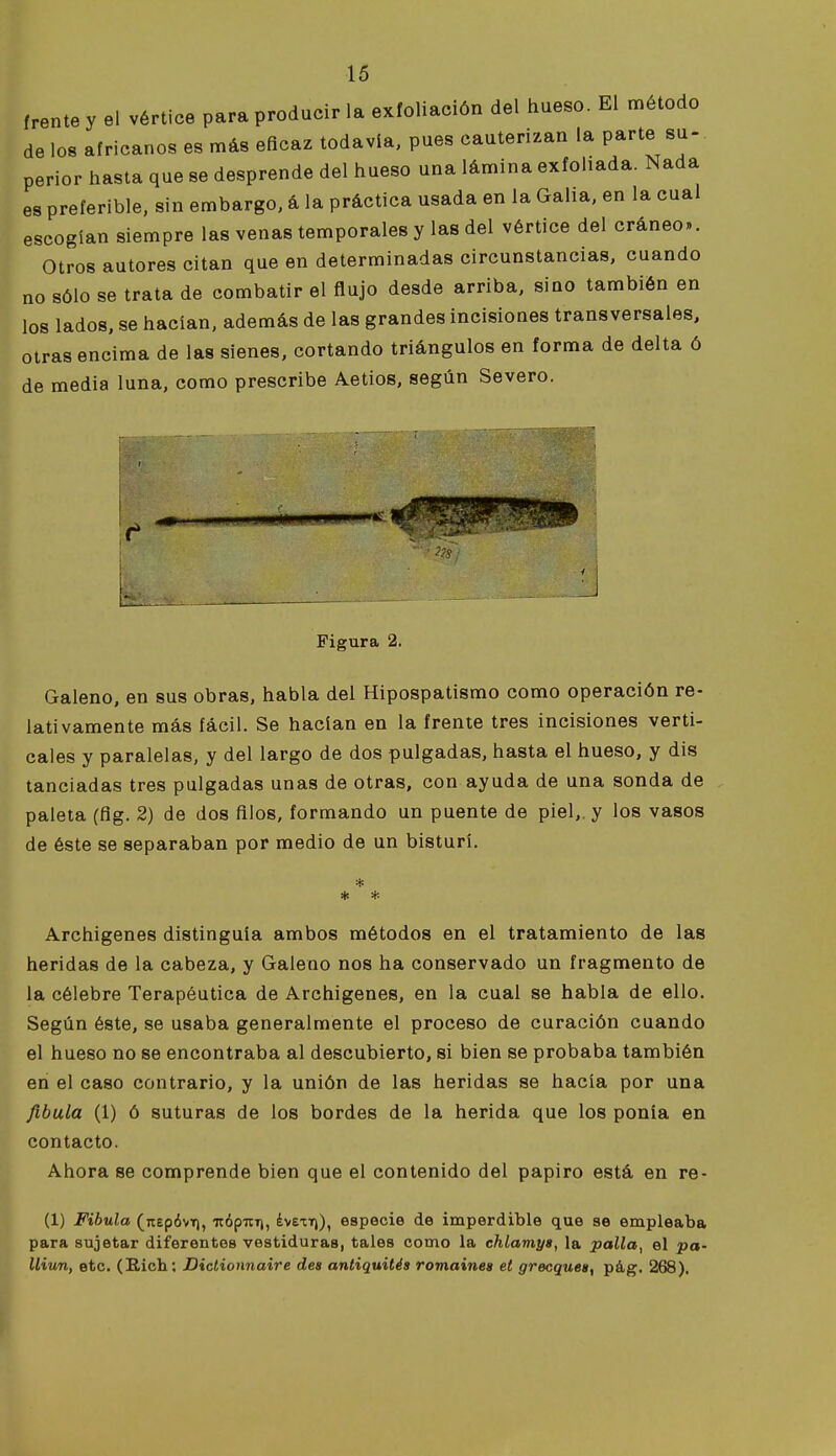 (rente y el vértice para producir la exfoliación del hueso. El o^étodo de los africanos es más eficaz todavía, pues cauterizan la parte su- perior hasta que se desprende del hueso una lámina exfohada. Nada es preferible, sin embargo, á la práctica usada en la Galia, en la cual escogían siempre las venas temporales y las del vértice del cráneo». Otros autores citan que en determinadas circunstancias, cuando no sólo se trata de combatir el flujo desde arriba, sino también en los lados, se hacían, además de las grandes incisiones transversales, otras encima de las sienes, cortando triángulos en forma de delta ó de media luna, como prescribe Aetios, según Severo. Figura 2. Galeno, en sus obras, habla del Hipospatismo como operación re- lativamente más fácil. Se hacían en la frente tres incisiones verti- cales y paralelas, y del largo de dos pulgadas, hasta el hueso, y dis tanciadas tres pulgadas unas de otras, con ayuda de una sonda de paleta (flg. 2) de dos filos, formando un puente de piel,, y los vasos de éste se separaban por medio de un bisturí, * * Archigenes distinguía ambos métodos en el tratamiento de las heridas de la cabeza, y Galeno nos ha conservado un fragmento de la célebre Terapéutica de Archigenes, en la cual se habla de ello. Según éste, se usaba generalmente el proceso de curación cuando el hueso no se encontraba al descubierto, si bien se probaba también en el caso contrario, y la unión de las heridas se hacía por una fíbula (1) ó suturas de los bordes de la herida que los ponía en contacto. Ahora se comprende bien que el contenido del papiro está en re- (1) Fíbula (itepóvT), itópuri, ¿vetT)), especie de imperdible que se empleaba para sujetar diferentes vestiduras, tales como la chlamys, la palla, el pa- Uiun, etc. (B.ich; Diclionnaire des antiquités romaines et grecquesy pág. 268).