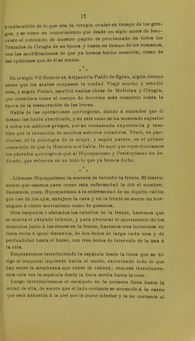 ¿indiscutible de lo que era la cirugía ocular en tiempo de los grie- gos, y se viene en conocimiento que desde un siglo antes de Jesu- cristo el contenido de nuestro papiro es proclamado en todos los Tratados de Cirugía de su época y hasta en tiempo de los romanos, con las modificaciones de que ya hemos hecho mención, como de las opiniones que de él se tenían. * * * En el siglo VII floreció en Alejandría Pablo de Egina, algún tiempo antes que los árabes ocupasen la ciudad. Viajó mucho y estudió más, y según Freind, escribió varias obras de Medicina y Cirugía, que considera como el cuerpo de doctrina más completo hasta la época de la restauración de las letras. Habla de las operaciones quirúrgicas, dando á entender que él mismo las había practicado, y en este ramo se ha mostrado superior á todos los médicos griegos, por su consumada experiencia y tam- bién por la invención de muchos métodos curativos. Trató, en par- ticular, de la patología de la mujer, y según parece, es el primer comadrón de que la Historia nos habla. De aquí que reproduzcamos los párrafos quirúrgicos que al Hipospatismo y Periscytismo ha de- dicado, que refuerza en un todo lo que ya hemos dicho. * * * « Llámase Hipospatismo la manera de incindir la frente. El instru- mento que usamos para curar esta enfermedad la dió el nombre; llamamos, pues, Hipospatismo á la enfermedad de un líquido cálido que cae de los ojos, enrojece la cara y en la frente se siente un hor- migueo ó cierto movimiento como de gusanos. Bien raspados ó afeitados los cabellos de la frente, haremos que se mueva el párpado inferior, y para procurar el movimiento de los músculos junto á las sienes en la frente, haremos tres incisiones en línea recta á igual distancia, de dos dedos de larga cada una y de profundidad hasta el hueso, con tres dedos de intervalo de la una á la otra. Empezaremos introduciendo la espátula desde la linea que se di- rige al temporal izquierdo hacia el medio, excoriando todo lo que hay entre la membrana que cubre la cabeza; después introducire- mos otra vez la espátula desde la línea media hasta la otra. Luego introduciremos el escalpelo en la primera línea hasta la mitad de ella, de suerte que el lado cortante se acomode á la carne que está adherida á la piel por la parte inferior y la no cortante al