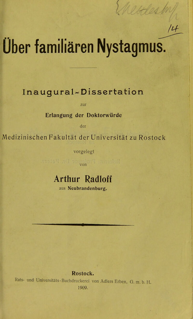 über familiären Nystagmus. Ina ugural^ Dissertation zur Erlangung der Doktorwürde der Medizinischen Fakultät der Universität zu Rostock vorgelegt von Arthur Radioff aus Neubrandenburg. Rostock. Rats- und Universitäts-Buchdruckerei von Adlers Erben, G.m.b.H. 1909.