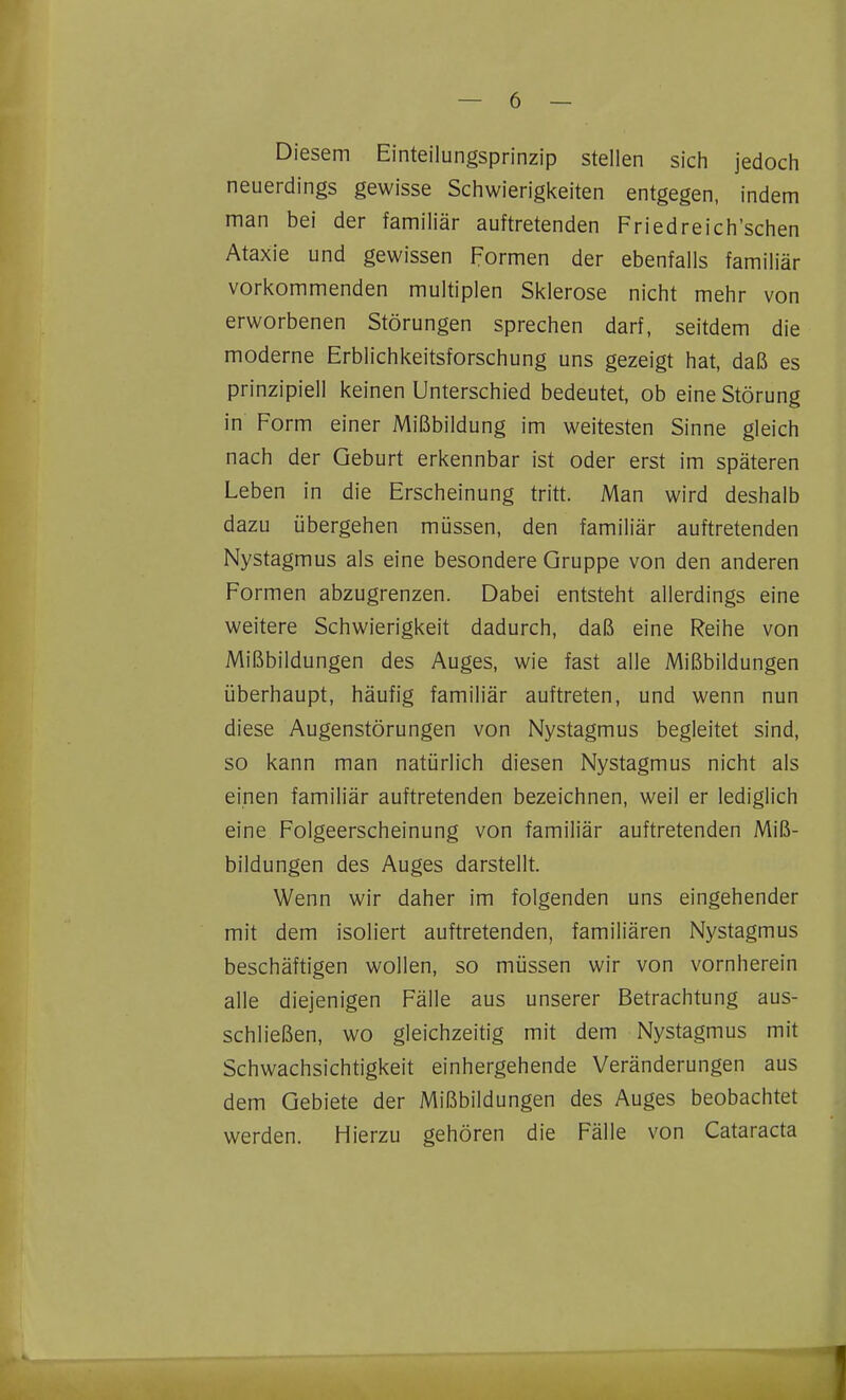 Diesem Einteilungsprinzip stellen sich jedoch neuerdings gewisse Schwierigkeiten entgegen, indem man bei der familiär auftretenden Friedreich'schen Ataxie und gewissen Formen der ebenfalls familiär vorkommenden multiplen Sklerose nicht mehr von erworbenen Störungen sprechen darf, seitdem die moderne Erblichkeitsforschung uns gezeigt hat, daß es prinzipiell keinen Unterschied bedeutet, ob eine Störung in Form einer Mißbildung im weitesten Sinne gleich nach der Geburt erkennbar ist oder erst im späteren Leben in die Erscheinung tritt. Man wird deshalb dazu übergehen müssen, den familiär auftretenden Nystagmus als eine besondere Gruppe von den anderen Formen abzugrenzen. Dabei entsteht allerdings eine weitere Schwierigkeit dadurch, daß eine Reihe von Mißbildungen des Auges, wie fast alle Mißbildungen überhaupt, häufig familiär auftreten, und wenn nun diese Augenstörungen von Nystagmus begleitet sind, so kann man natürlich diesen Nystagmus nicht als einen familiär auftretenden bezeichnen, weil er lediglich eine Folgeerscheinung von familiär auftretenden Miß- bildungen des Auges darstellt. Wenn wir daher im folgenden uns eingehender mit dem isoliert auftretenden, familiären Nystagmus beschäftigen wollen, so müssen wir von vornherein alle diejenigen Fälle aus unserer Betrachtung aus- schließen, wo gleichzeitig mit dem Nystagmus mit Schwachsichtigkeit einhergehende Veränderungen aus dem Gebiete der Mißbildungen des Auges beobachtet werden. Hierzu gehören die Fälle von Cataracta 1