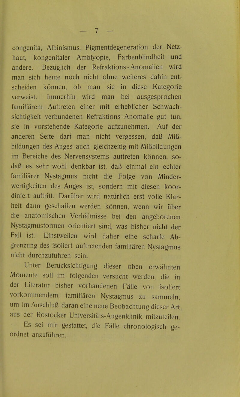 congenita, Albinismus, Pigmentdegeneration der Netz- haut, kongenitaler Amblyopie, Farbenblindheit und andere. Bezüglich der Refraktions-Anomalien wird man sich heute noch nicht ohne weiteres dahin ent- scheiden können, ob man sie in diese Kategorie verweist. Immerhin wird man bei ausgesprochen familiärem Auftreten einer mit erheblicher Schwach- sichtigkeit verbundenen Refraktions-Anomalie gut tun, sie in vorstehende Kategorie aufzunehmen. Auf der anderen Seite darf man nicht vergessen, daß Miß- bildungen des Auges auch gleichzeitig mit Mißbildungen im Bereiche des Nervensystems auftreten können, so- daß es sehr wohl denkbar ist, daß einmal ein echter familiärer Nystagmus nicht die Folge von Minder- wertigkeiten des Auges ist, sondern mit diesen koor- diniert auftritt. Darüber wird natürlich erst volle Klar- heit dann geschaffen werden können, wenn wir über die anatomischen Verhältnisse bei den angeborenen Nystagmusformen orientiert sind, was bisher nicht der Fall ist. Einstweilen wird daher eine scharfe Ab- grenzung des isoliert auftretenden familiären Nystagmus nicht durchzuführen sein. Unter Berücksichtigung dieser oben erwähnten Momente soll im folgenden versucht werden, die in der Literatur bisher vorhandenen Fälle von isoliert vorkommendem, familiären Nystagmus zu sammeln, um im Anschluß daran eine neue Beobachtung dieser Art aus der Rostocker Universitäts-Augenklinik mitzuteilen. Es sei mir gestattet, die Fälle chronologisch ge- ordnet anzuführen.