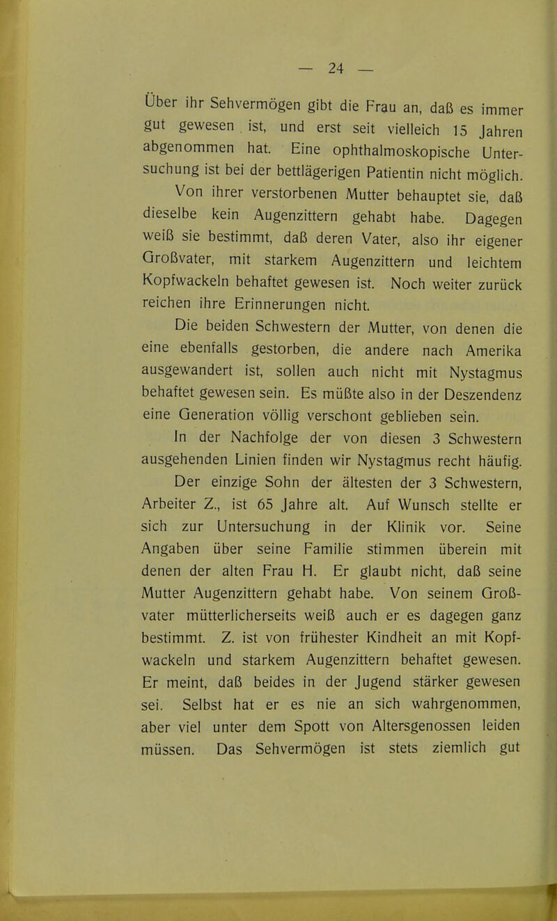 Über ihr Sehvermögen gibt die Frau an, daß es immer gut gewesen ist, und erst seit vielleich 15 Jahren abgenommen hat. Eine ophthalmosi<opische Unter- suchung ist bei der bettlägerigen Patientin nicht möglich. Von ihrer verstorbenen Mutter behauptet sie, daß dieselbe kein Augenzittern gehabt habe. Dagegen weiß sie bestimmt, daß deren Vater, also ihr eigener Großvater, mit starkem Augenzittern und leichtem Kopfwackeln behaftet gewesen ist. Noch weiter zurück reichen ihre Erinnerungen nicht. Die beiden Schwestern der Mutter, von denen die eine ebenfalls gestorben, die andere nach Amerika ausgewandert ist, sollen auch nicht mit Nystagmus behaftet gewesen sein. Es müßte also in der Deszendenz eine Generation völlig verschont geblieben sein. In der Nachfolge der von diesen 3 Schwestern ausgehenden Linien finden wir Nystagmus recht häufig. Der einzige Sohn der ältesten der 3 Schwestern, Arbeiter Z., ist 65 Jahre alt. Auf Wunsch stellte er sich zur Untersuchung in der Klinik vor. Seine Angaben über seine Familie stimmen überein mit denen der alten Frau H. Er glaubt nicht, daß seine Mutter Augenzittern gehabt habe. Von seinem Groß- vater mütterlicherseits weiß auch er es dagegen ganz bestimmt. Z. ist von frühester Kindheit an mit Kopf- wackeln und starkem Augenzittern behaftet gewesen. Er meint, daß beides in der Jugend stärker gewesen sei. Selbst hat er es nie an sich wahrgenommen, aber viel unter dem Spott von Altersgenossen leiden müssen. Das Sehvermögen ist stets ziemlich gut