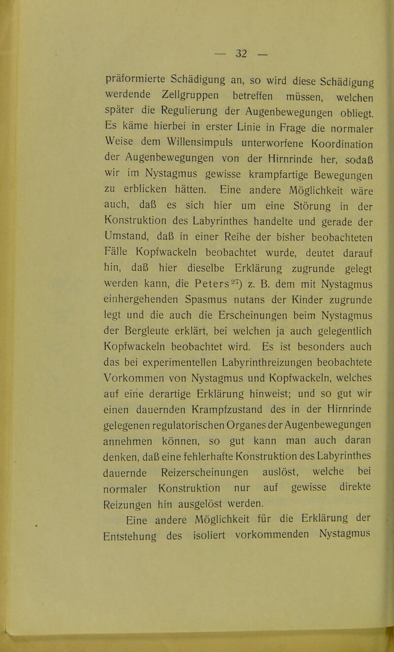 präformierte Schädigung an, so wird diese Schädigung werdende Zellgruppen betreffen müssen, welchen später die Regulierung der Augenbewegungen obliegt. Es käme hierbei in erster Linie in Frage die normaler Weise dem Willensimpuls unterworfene Koordination der Augenbewegungen von der Hirnrinde her, sodaß wir im Nystagmus gewisse krampfartige Bewegungen zu erblicken hätten. Eine andere Möglichkeit wäre auch, daß es sich hier um eine Störung in der Konstruktion des Labyrinthes handelte und gerade der Umstand, daß in einer Reihe der bisher beobachteten Fälle Kopfwackeln beobachtet wurde, deutet darauf hin, daß hier dieselbe Erklärung zugrunde gelegt werden kann, die Peters-') z. B. dem mit Nystagmus einhergehenden Spasmus nutans der Kinder zugrunde legt und die auch die Erscheinungen beim Nystagmus der Bergleute erklärt, bei welchen ja auch gelegentlich Kopfwackeln beobachtet wird. Es ist besonders auch das bei experimentellen Labyrinthreizungen beobachtete Vorkommen von Nystagmus und Kopfwackeln, welches auf eine derartige Erklärung hinweist; und so gut wir einen dauernden Krampfzustand des in der Hirnrinde gelegenen regulatorischen Organes der Augenbewegungen annehmen können, so gut kann man auch daran denken, daß eine fehlerhafte Konstruktion des Labyrinthes dauernde Reizerscheinungen auslöst, welche bei normaler Konstruktion nur auf gewisse direkte Reizungen hin ausgelöst werden. Eine andere Möglichkeit für die Erklärung der Entstehung des isoliert vorkommenden Nystagmus