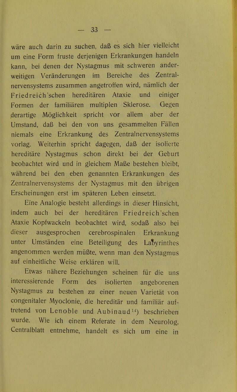 wäre auch darin zu suchen, daß es sich hier vielleicht um eine Form fruste derjenigen Erkrankungen handeln kann, bei denen der Nystagmus mit schweren ander- weitigen Veränderungen im Bereiche des Zentral- nervensystems zusammen angetroffen wird, nämlich der Friedreich'sehen hereditären Ataxie und einiger Formen der familiären multiplen Sklerose. Gegen derartige Möglichkeit spricht vor allem aber der Umstand, daß bei den von uns gesammelten Fällen niemals eine Erkrankung des Zentralnervensystems vorlag. Weiterhin spricht dagegen, daß der isolierte hereditäre Nystagmus schon direkt bei der Geburt beobachtet wird und in gleichem Maße bestehen bleibt, während bei den eben genannten Erkrankungen des Zentralnervensystems der Nystagmus mit den übrigen Erscheinungen erst im späteren Leben einsetzt. Eine Analogie besteht allerdings in dieser Hinsicht, indem auch bei der hereditären Friedreich'schen Ataxie Kopfwackeln beobachtet wird, sodaß also bei dieser ausgesprochen cerebrospinalen Erkrankung unter Umständen eine Beteiligung des LaT)yrinthes angenommen werden müßte, wenn man den Nystagmus auf einheitliche Weise erklären will. Etwas nähere Beziehungen scheinen für die uns interessierende Form des isolierten angeborenen Nystagmus zu bestehen zu einer neuen Varietät von congenitaler Myoclonie, die hereditär und familiär auf- tretend von Lenoble und Aubinaud^-^) beschrieben wurde. Wie ich einem Referate in dem Neurolog. Centraiblatt entnehme, handelt es sich um eine in