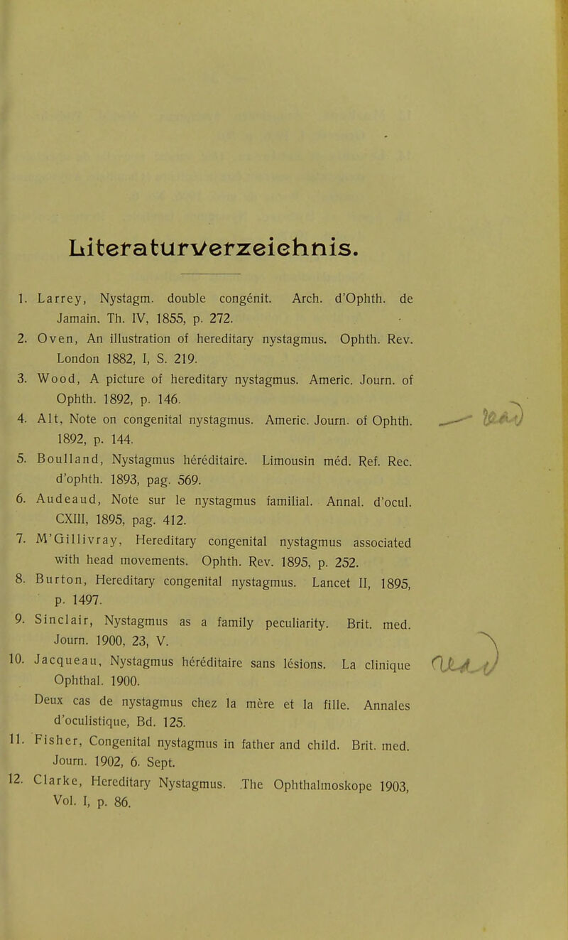 Literaturverzeichnis 1. Larrey, Nystagm. double congenit. Arch. d'Ophth. de Jamain. Th. IV, 1855, p. 272. 2. Oven, An Illustration of hereditary nystagmus. Ophth. Rev. London 1882, I, S. 219. 3. Wood, A picture of hereditary nystagmus. Americ. Journ. of Ophth. 1892, p. 146. 4. Alt, Note on congenital nystagmus. Americ. Journ. of Ophth. ^ 1892, p. 144. 5. Boulland, Nystagmus hereditaire. Limousin med. Ref. Ree. d'ophth. 1893, pag. 569. 6. Audeaud, Note sur le nystagmus familial. Annal. d'ocul. CXIII, 1895, pag. 412. 7. M'Gillivray, Hereditary congenital nystagmus associated with head movements. Ophth. Rev. 1895, p. 252. 8. Burton, Hereditary congenital nystagmus. Lancet II, 1895, p. 1497. 9. Sinclair, Nystagmus as a family peculiarity. Brit. med. Journ. 1900, 23, V. 0. Jacqueau, Nystagmus hereditaire sans lesions. La clinique Ophthal. 1900. Deux cas de nystagmus chez la mere et la fille. Annales d'oculistique, Bd. 125. 1. Fisher, Congenital nystagmus in father and child. Brit. med. Journ. 1902, 6. Sept. 2. Clarke, Hereditary Nystagmus. The Ophthalmoskope 1903, Vol. I, p. 86.