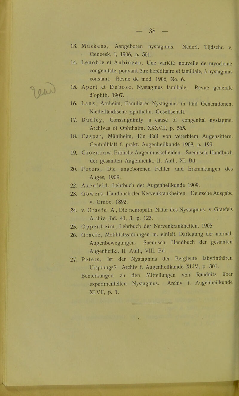 13. Muskens, Aangeboren nystagmus. Nederl. Tijdschr. v, Geneesk, I, 1906, p. 501. 14. Lenoble et Aubineau, Une variete nouvelle de myoclonie congenitale, pouvant 6tre hereditaire et familiale, ä nystagmus constant. Revue de med. 1906, No. 6. 15. Apert et Dubosc, Nystagmus familiale. Revue generale d'ophth. 1907. 16. Lanz, Arnheim, Familiärer Nystagmus in fünf Generationen. Niederländische ophthalm. Gesellschaft. 17. Dudley, Consanguinity a cause of congenital nystagme. Archives of Ophthalm. XXXVII, p. 565. 18. Caspar, Mühlheim, Ein Fall von vererbtem Augenzittern. Centraiblatt f. prakt. Augenheilkunde 1908, p. 199. 19. Groenouw, Erbliche Augenmuskelleiden. Saemisch, Handbuch der gesamten Augenheilk., II. Aufl., XI. Bd. 20. Peters, Die angeborenen Fehler und Erkrankungen des Auges, 1909. 22. Axenfeld, Lehrbuch der Augenheilkunde 1909. 23. Gowcrs, Handbuch der Nervenkrankheiten. Deutsche Ausgabe V. Grube, 1892. 24. V. Graef e, A., Die neuropath. Natur des Nystagmus, v. Graefe's Archiv, Bd. 41, 3, p. 123. 25. Oppenheim, Lehrbuch der Nervenkrankheiten, 1905. 26. Graefe, Motilitätsstörungen m. einleit. Darlegung der normal. Augenbewegungen. Saemisch, Handbuch der gesamten Augenheilk., II. Aufl., VIII. Bd. 27. Peters, Ist der Nystagmus der Bergleute labyrinthären Ursprungs? Archiv f. Augenheilkunde XLIV, p. 301. Bemerkungen zu den Mitteilungen von Raudnitz über experimentellen Nystagmus. Archiv f. Augenheilkunde XLVII, p. 1.