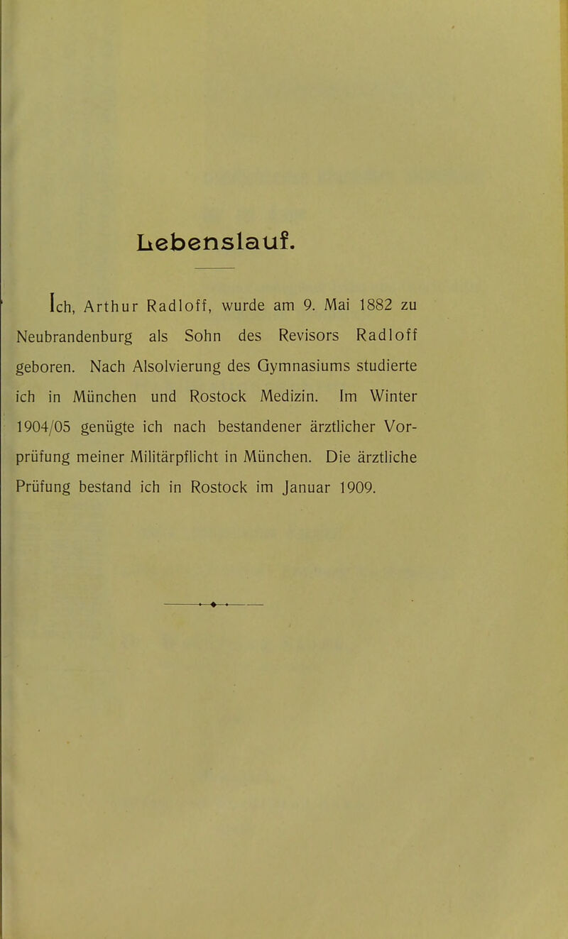 Liebenslauf. Ich, Arthur Radioff, wurde am 9. Mai 1882 zu Neubrandenburg als Sohn des Revisors Radi off geboren. Nach Alsolvierung des Gymnasiums studierte ich in München und Rostock Medizin. Im Winter 1904/05 genügte ich nach bestandener ärztlicher Vor- prüfung meiner Militärpflicht in München. Die ärztliche Prüfung bestand ich in Rostock im Januar 1909.