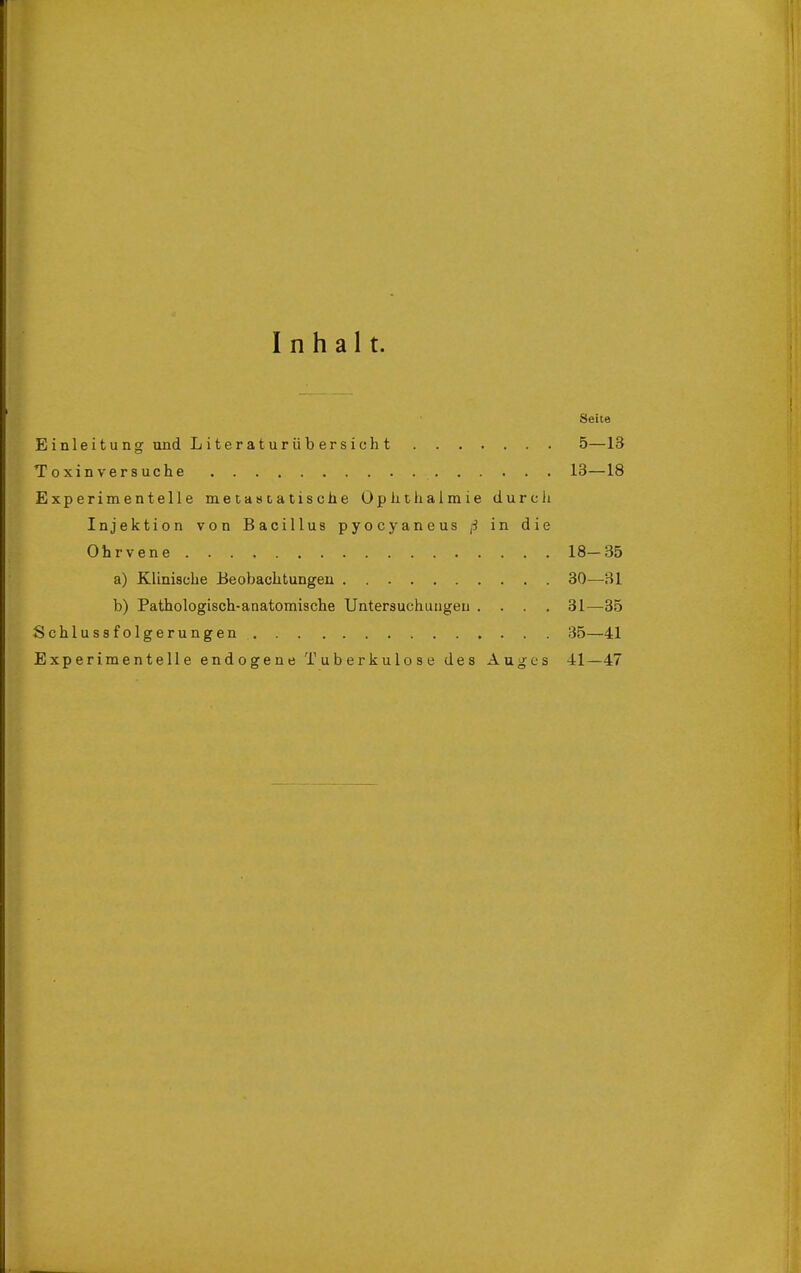 Inhalt. Seite Einieitung und L i te r a t ur ü b er s i ch t 5—13 Toxin versuche 13—18 Experimentelle metasiatische Oplithaimie durch Injektion von Bacillus pyocyaneus ß in die Ohrvene 18-35 a) Klinische Beobachtungen 30—31 b) Pathologisch-anatomische Untersuchungen .... 31—35 Schlussfolgerungen 35—41 Experimentelle endogene Tuberkulose des Auges 41—47