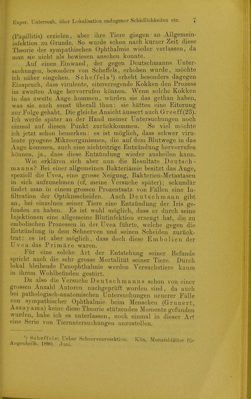 (Papillitis) erzielen, aber ihre Tiere gingen an Allgemein- infektion zu GTrunde. So wurde schon nach kurzer Zeit diese Theorie der sympathischen Ophthalmie wieder verlassen, da man sie nicht als bewiesen ansehen konnte. Auf einen Einwand, der gegen Deutschmanns Unter- suchungen, besonders von Scheffels, erhoben wurde, möchte ich näher eingehen. Scheffels^) erhebt besonders dagegen .Einspruch, dass virulente, eitererregende Kokken den Prozess im zweiten Auge hervorrufen können. Wenn solche Kokken in das zweite Auge kommen, würden sie das gethan haben, was sie auch sonst überall thun: sie hätten eine Eiterung zur Folge gehabt. Die gleiche Ansicht äussert auch Grreeff (23). Ich werde später an der Hand meiner Untersuchungen noch einmal auf diesen Punkt zurückkommen. So viel möchte ich jetzt schon bemerken: es ist möglich, dass schwer viru- lente pyogene Mikroorganismen, die auf dem Blutwege in das Auge kommen, auch eine nichteitrige Entzündung hervorrufen können, ja, dass diese Entzündung wieder ausheilen kann. Wie erklären sich aber nun die Eesultate Deutsch- manns? Bei einer allgemeinen Bakteriämie besitzt das Auge, speziell die Uvea, eine grosse Xeigung, Bakterien-Metastasen in sich aufzunehmen (cf. meine Versuche später); sekundär findet man in einem grossen Prozentsatz von Fällen eine In- filtration der Optikusscheiden. Auch Deutsch mann gibt an, bei einzelnen seiner Tiere eine Entzündung der Iris ge- funden zu haben. Es ist wohl möglich, dass er durch seine Injektionen eine allgemeine Blutinfektion erzeugt hat, die zu embolischen Prozessen in der Uvea führte, welche gegen die Entzündung in dem Sehnerven und seinen Scheiden zurück- trat: es ist aber möglich, dass doch diese Embolien der Uvea das Primäre waren. Für eine solche Art der Entstehung seiner Befunde spricht auch die sehr grosse Mortalität seiner Tiere. Durch lokal bleibende Panophthalmie werden Versuchstiere kaum in ihrem Wohlbefinden gestört. Da also die Versuche Deutschmanns schon von einer grossen Anzahl Autoren nachgeprüft worden sind, da auch bei pathologisch-anatomischen Untersuchungen neuerer Fälle von sympathischer Ophthalmie beim Menschen (G-runert, Assayama) keine diese Theorie stützenden Momente gefunden wurden, habe ich es unterlassen, noch einmal in dieser Art eine Serie von Tieruntersuchungen anzustellen. ') Schei'fcis: lieber Sohnervenresektion. Klin. Monatsblätter für iigeiiheilk. 1890. .rmii.