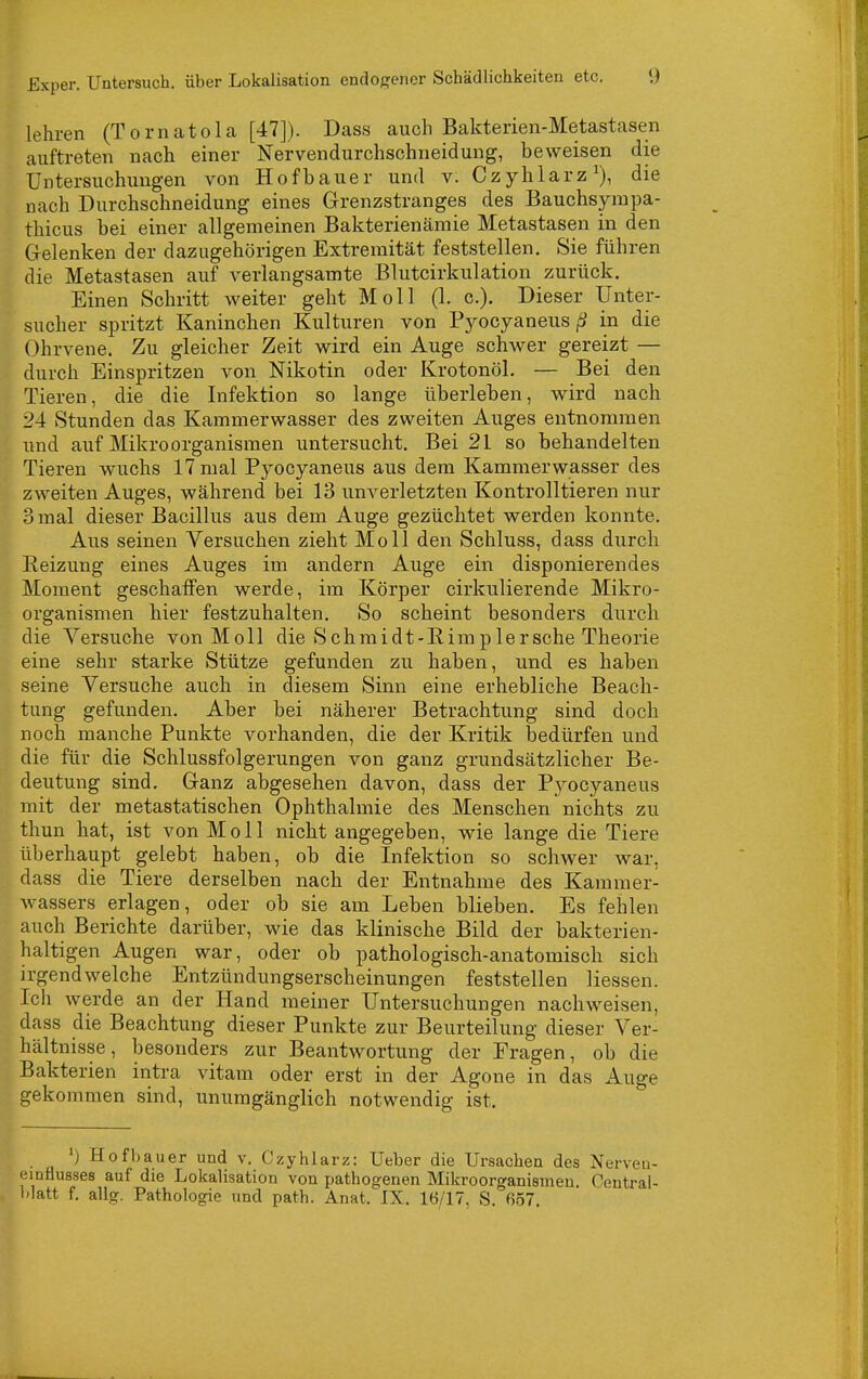 lehren (Tornatola [47]). Dass auch Bakterien-Metastasen auftreten nach einer Nervendurchschneidung, beweisen die Untersuchungen von Hofbauer und v. Czyhlarz^), die nach Durchschneidung eines Grenzstranges des Bauchsympa- thicus bei einer allgemeinen Bakterienämie Metastasen in den Gelenken der dazugehörigen Extremität feststellen. Sie führen die Metastasen auf verlangsamte Blutcirkulation zurück. Einen Schritt weiter geht Moll (1. c). Dieser IJnter- sucher spritzt Kaninchen Kulturen von P5^ocyaneus in die Ohrvene. Zu gleicher Zeit wird ein Auge schwer gereizt — durch Einspritzen von Nikotin oder Krotonöl. — Bei den Tieren, die die Infektion so lange überleben, wird nach 24 Stunden das Kammerwasser des zweiten Auges entnommen und auf Mikroorganismen untersucht. Bei 21 so behandelten Tieren wuchs 17 mal Pyocyaneus aus dem Kammerwasser des zweiten Auges, während bei 13 unverletzten Kontrolltieren nur 3 mal dieser Bacillus aus dem Auge gezüchtet werden konnte. Aus seinen Versuchen zieht Moll den Schluss, dass durch Heizung eines Auges im andern Auge ein disponierendes Moment geschaffen werde, im Körper cirkiilierende Mikro- organismen hier festzuhalten. So scheint besonders durch die Versuche von Moll die S c h m i d t -R i m p 1 e r sehe Theorie eine sehr starke Stütze gefunden zu haben, und es haben seine Versuche auch in diesem Sinn eine erhebliche Beach- tung gefunden. Aber bei näherer Betrachtung sind doch noch manche Punkte vorhanden, die der Kritik bedürfen und die für die Schlussfolgerungen von ganz grundsätzlicher Be- deutung sind. Ganz abgesehen davon, dass der Pyocyaneus mit der metastatischen Ophthalmie des Menschen nichts zu thun hat, ist von Moll nicht angegeben, wie lange die Tiere überhaupt gelebt haben, ob die Infektion so schwer war, dass die Tiere derselben nach der Entnahme des Karamer- wassers erlagen, oder ob sie am Leben blieben. Es fehlen auch Berichte darüber, wie das klinische Bild der bakterien- haltigen Augen war, oder ob pathologisch-anatomisch sich irgendwelche Entzündungserscheinungen feststellen Hessen. Ich werde an der Hand meiner Untersuchungen nachweisen, dass die Beachtung dieser Punkte zur Beurteilung dieser Ver- hältnisse, besonders zur Beantwortung der Fragen, ob die Bakterien intra vitam oder erst in der Agone in das Auge gekommen sind, unumgänglich notwendig ist. Hofbauer und v. Ozyhlarz: Ueber die Ursachen des Nerveu- einfluases auf die Lokalisation von pathogenen Mikroorganismen. Ceutral-