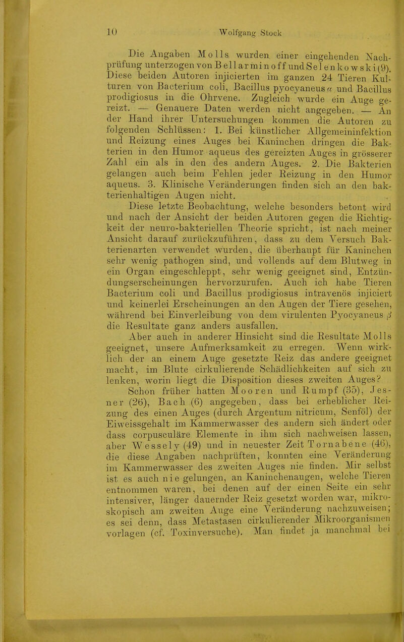 Die Angaben Holls wurden, einer eingehenden Xacii- prüfung unterzogen von B e 11 ar mi n o f f und Se 1 e n k o w s k i (9). Diese beiden Autoren injicierten im ganzen 24 Tieren Kul- turen von Bacterium coli, Bacillus pyocyaneus « und Bacillus prodigiosus in die Ohrvene. Zugleich wurde ein Auge ge- reizt. — Genauere Daten werden nicht angegeben. An der Hand ihrer Untersiichungen kommen die Autoren zu folgenden Schlüssea: 1. Bei künstlicher Allgemeininfektion und Eeizung eines Auges bei Kaninchen dringen die Bak- terien in den Humor aqueus des gereizten Auges in grösserer Zahl ein als in den des andern Auges. 2. Die Bakterien gelangen auch beim Fehlen jeder Eeizung in den Humor aqiieus. 3. Klinische Veränderungen finden sich an den bak- terienhaltigen Augen nicht. Diese letzte Beobachtung, welche besonders betont wird und nach der Ansicht der beiden Autoren gegen die Richtig- keit der neuro-bakteriellen Theorie spricht, ist nach meiner Ansicht darauf zurückzuführen, dass zu dem Versuch Bak- terienarten verwendet wurden, die überhaupt für Kaninchen sehr wenig pathogen sind, und vollends auf dem Blutweg in ein Organ eingeschleppt, sehr wenig geeignet sind, Entzün- dungserscheinungen hervorzurufen. Auch ich habe Tieren Bacterium coli und Bacillus prodigiosus intravenös injiciert und keinerlei Erscheinungen an den Augen der Tiere gesehen, während bei Einverleibung von dem virulenten Pyocyaneus ,j die Resultate ganz anders ausfallen. Aber auch in anderer Hinsicht sind die Resultate Molls geeignet, unsere Aufmerksamkeit zu erregen. Wenn wirk- lich der an einem Auge gesetzte Reiz das andere geeignet macht, im Blute cirkulierende Schädlichkeiten auf sich zu lenken, worin liegt die Disposition dieses zweiten Auges? Schon früher hatten Mooren und Rumpf (35), Jes- ner (26), Bach (6) angegeben, dass bei erheblicher Rei- zung des einen Auges (durch Argentum nitricum, Senföl) der Eiweissgehalt im Kammerwasser des andern sich ändert oder dass corpusculäre Elemente in ihm sich nachweisen lassen, aber W essely (49) und in neuester Zeit Tornabene (46), die diese Angaben nachprüften, konnten eine Veränderung im Kammerwasser des zweiten Auges nie finden. Mir selbst ist es auch nie gelungen, an Kaninchenaugen, welche Tieren entnommen waren, bei denen auf der einen Seite ein sehr intensiver, länger dauernder Reiz gesetzt worden war, mikrc- skopisch am zweiten Auge eine Veränderung nachzuweisen; es sei denn, dass Metastasen cirkulierender Mikroorganismen vorlagen (cf. Toxin versuche). Man findet ja manchmal bei