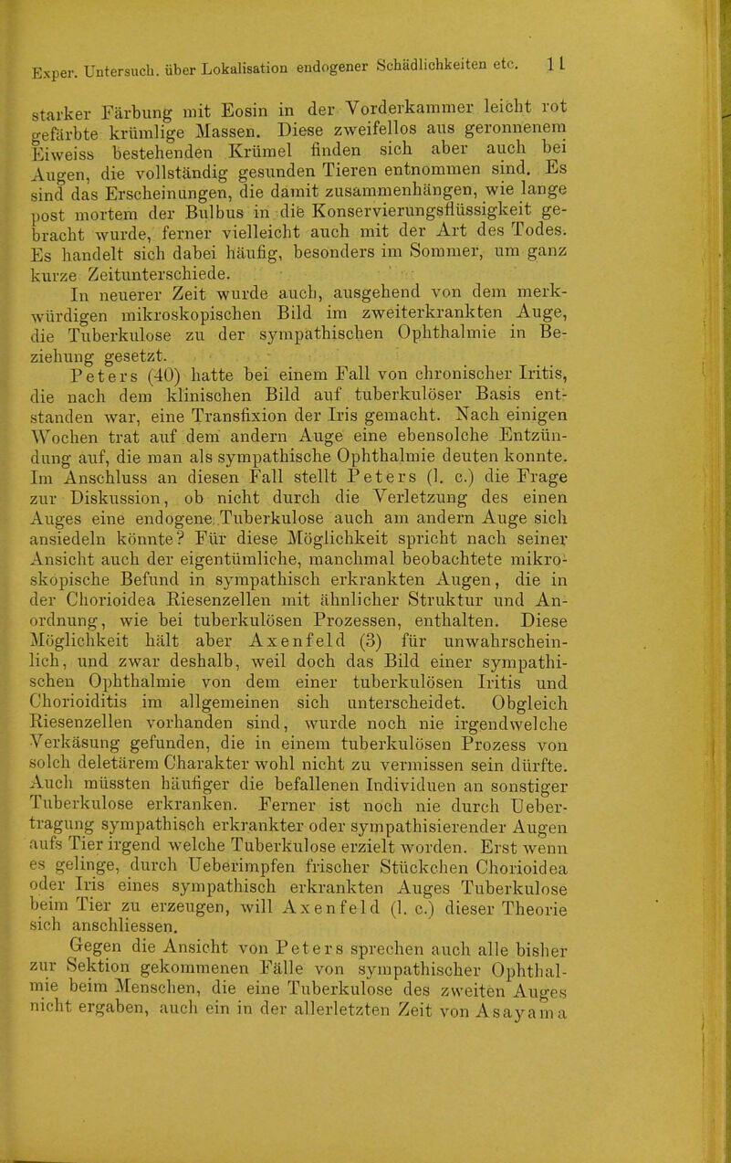 starker Färbung mit Eosin in der Vorderkammer leicht rot gefärbte krümlige Massen. Diese zweifellos aus geronnenem Eiweiss bestehenden Krümel finden sich aber auch bei Augen, die vollständig gesunden Tieren entnommen sind. Es sind das Erscheinungen, die damit zusammenhängen, wie lange post mortem der Bulbus in dife Konservierungsflüssigkeit ge- bracht wurde, ferner vielleicht auch mit der Art des Todes. Es handelt sich dabei häufig, besonders im Sommer, um ganz kurze Zeitunterschiede. In neuerer Zeit wurde auch, ausgehend von dem merk- würdigen mikroskopischen Bild im zweiterkrankten Auge, die Tuberkulose zu der sympathischen Ophthalmie in Be- ziehung gesetzt. Peters (40) hatte bei einem Fall von chronischer Iritis, die nach dem klinischen Bild auf tuberkulöser Basis ent- standen war, eine Transfixion der Iris gemacht. Nach einigen Wochen trat auf dem andern Auge eine ebensolche Entzün- dung auf, die man als sympathische Ophthalmie deuten konnte. Im Anschluss an diesen Fall stellt Peters (1. c.) die Frage zur Diskussion, ob nicht durch die Verletzung des einen Auges eine endogene; Tuberkulose auch am andern Auge sich ansiedeln könnte? Für diese Möglichkeit spricht nach seiner Ansicht auch der eigentümliche, manchmal beobachtete mikro- skopische Befund in sympathisch erkrankten Augen, die in der Chorioidea Riesenzellen mit ähnlicher Struktur und An- ordnung, wie bei tuberkulösen Prozessen, enthalten. Diese Möglichkeit hält aber Axenfeld (3) für unwahrschein- lich, und zwar deshalb, weil doch das Bild einer sympathi- schen Ophthalmie von dem einer tuberkulösen Iritis und Chorioiditis im allgemeinen sich unterscheidet. Obgleich Riesenzellen vorhanden sind, wurde noch nie irgendwelche Verkäsung gefunden, die in einem tuberkulösen Prozess von solch deletärem Charakter wohl nicht zu vermissen sein dürfte. Auch müssten häufiger die befallenen Individuen an sonstiger Tuberkulose erkranken. Ferner ist noch nie durch Ueber- tragung sympathisch erkrankter oder sympathisierender Augen aufs Tier irgend welche Tuberkulose erzielt worden. Erst wenn es gelinge, durch üeberimpfen frischer Stückchen Chorioidea oder Iris eines sympathisch erkrankten Auges Tuberkulose beim Tier zu erzeugen, will Axenfeld (1. c.) dieser Theorie sich anschliessen. Gegen die Ansicht von Peters sprechen auch alle bisher zur Sektion gekommenen Fälle von sympathischer Ophthal- mie beim Menschen, die eine Tuberkulose des zweiten Auges nicht ergaben, auch ein in der allerletzten Zeit von Asayama