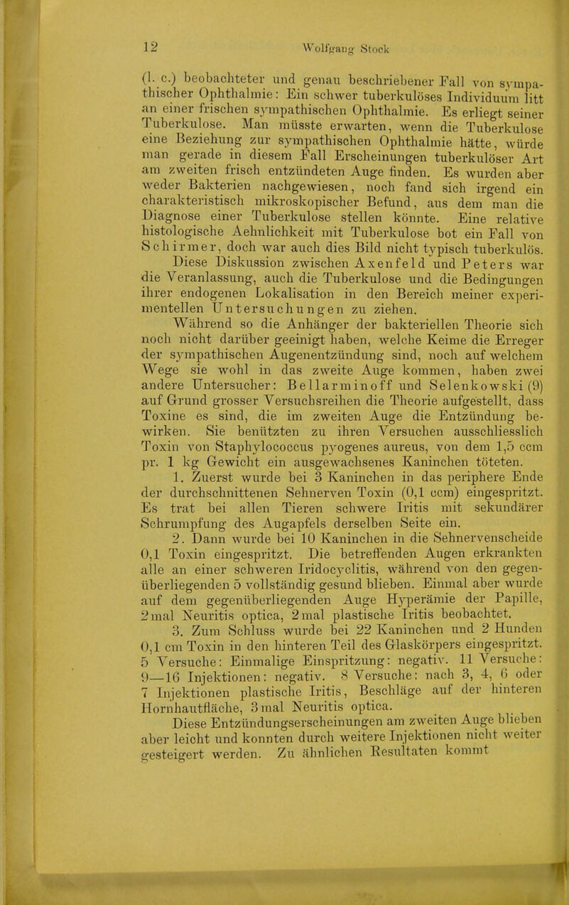 (1. c.) beobachteter und genau beschriebener Fall von sympa- thischer Ophthalmie: Ein schwer tuberkulöses Individuum litt an einer frischen sympathischen Ophthalmie. Es erliegt seiner Tuberkulose. Man müsste erwarten, wenn die Tuberkulose eine Beziehung zur sympathischen Ophthalmie hätte, würde man gerade in diesem Fall Erscheinungen tuberkulöser Art am zweiten frisch entzündeten Auge finden. Es wurden aber weder Bakterien nachgewiesen, noch fand sich irgend ein charakteristisch mikroskopischer Befund, aus dem man die Diagnose einer Tuberkulose stellen könnte. Eine relative histologische Aehnlichkeit mit Tuberkulose bot ein Fall von Schirmer, doch war auch dies Bild nicht tj^pisch tuberkulös. Diese Diskussion zwischen Axenfeid und Peters war die Veranlassung, auch die Tuberkulose und die Bedingungen ihrer endogenen Lokalisation in den Bereich meiner experi- mentellen Untersuchungen zu ziehen. Während so die Anhänger der bakteriellen Theorie sich noch nicht darüber geeinigt haben, welche Keime die Erreger der S3'mpathischen Augenentzündung sind, noch auf welchem Wege sie wohl in das zweite Auge kommen, haben zwei andere Untersucher: Bell arm in off und Selenkowski (9) auf Grund grosser Versuchsreihen die Theorie aufgestellt, dass Toxine es sind, die im zweiten Auge die Entzündung be- wirken. Sie benützten zu ihren Versuchen ausschliesslich Toxin von Staphylococcus pyogenes aureus, von dem 1,5 ccm pr. 1 kg G-ewicht ein ausgewachsenes Kaninchen töteten. 1. Zuerst wurde bei 3 Kaninchen in das periphere Ende der durchschnittenen Sehnerven Toxin (0,1 ccm) eingespritzt. Es trat bei allen Tieren schwere Iritis mit sekundärer Schrumpfung des Augapfels derselben Seite ein. 2. Dann wurde bei 10 Kaninchen in die Sehnervenscheide 0,1 Toxin eingespritzt. Die betreffenden Augen erkrankten alle an einer schweren Iridocyclitis, während von den gegen- überliegenden 5 vollständig gesund blieben. Einmal aber wurde auf dem gegenüberliegenden Auge Hj'perämie der Papille, 2 mal Neuritis optica, 2 mal plastische Iritis beobachtet. 3. Zum Schluss wurde bei 22 Kaninchen und 2 Hunden 0,1 cm Toxin in den hinteren Teil des Glaskörpers eingespritzt. 5 Versuche: Einmalige Einspritzung: negativ. 11 Versuche: 9_16 Injektionen: negativ. 8 Versuche: nach 3, 4, G oder 7 Injektionen plastische Iritis, Beschläge auf der hinteren Hornhautfläche, 3 mal Neuritis optica. Diese Entzündungserscheinungen am zweiten Auge blieben aber leicht und konnten durch weitere Injektionen nicht weiter gesteigert werden. Zu ähnlichen Resultaten kommt