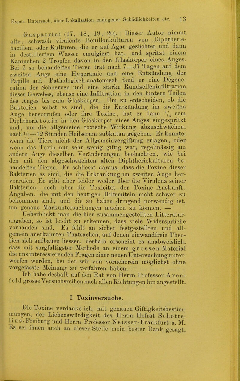 Gasparrini (17, 18, 19, 20). Dieser Autor nimmt alte, schwach virulente Bouillonkulturen von Diphtherie- bacillen, oder Kulturen, die er auf Agar gezüchtet und dann in destilliertem Weisser emulgiert hat, und spritzt einem Kaninchen 2 Tropfen davon in den Glaskörper eines Auges. Bei 7 so behandelten Tieren trat nach 7—37 Tagen auf dem zweiten Auge eine Hyperämie und eine Entzündung der Papille auf. Pathologisch-anatomisch fand er eine Degene- ration der Sehnerven und eine starke Kundzelleninfiltration dieses Gewebes, ebenso eine Infiltration in den hintern Teilen des Auges bis zum Glaskörper. Um zu entscheiden, ob die Bakterien selbst es sind, die die Entzündung im zweiten Auge hervorrufen oder ihre Toxine, hat er dann ^4 ccm Diphtherietoxin in den Glaskörper eines Auges eingespritzt und, um die allgemeine toxische Wirkung abzuschwächen, nach 1/2—12 Stunden Heilserum subkutan gegeben. Er konnte, wenn die Tiere nicht der Allgemeinvergiftung erlagen, oder wenn das Toxin nur sehr wenig giftig war, regelmässig am andern Auge dieselben Veränderungen beobachten, wie bei den mit den abgeschwächten alten Diphtheriekulturen be- handelten Tieren. Er schliesst daraus, dass die Toxine dieser Bakterien es sind, die die Erkrankung im zweiten Auge her- vorrufen. Er gibt aber leider weder über die Virulenz seiner Bakterien, noch über die Toxicität der Toxine Auskunft: Angaben, die mit den heutigen Hilfsmiteln nicht schwer zu bekommen sind, und die zu haben dringend notwendig ist, um genaue Markuntersuchungen machen zu können. — Ueberblickt man die hier zusammengestellten Litteratur- angaben, so ist leicht zu erkennen, dass viele Widersprüche vorhanden sind. Es fehlt an sicher festgestellten und all- gemein anerkannten Thatsachen, auf denen einwandfreie Theo- rien sich aufbauen Hessen, deshalb erscheint es unabweislich^ dass mit sorgfältigster Methode an einem grossen Material die uns interessierenden Fragen einer neuen Untersuchung unter- worfen werden, bei der wir von vorneherein möglichst ohne vorgefasste Meinung zu verfahren haben. Ich habe deshalb auf den Rat von Herrn Professor Axen- feld grosse Versuchsreihen nach allen Richtungen hin angestellt. I. Toxinversuche. Die Toxine verdanke ich, mit genauen Giftigkeitsbestim- mungen, der Liebenswürdigkeit des Herrn Hofrat Schotte- Ii u s-Freiburg und Herrn Professor Neisser-Frankfurt a. M. Es sei ihnen auch an dieser Stelle mein bester Dank gesagt.