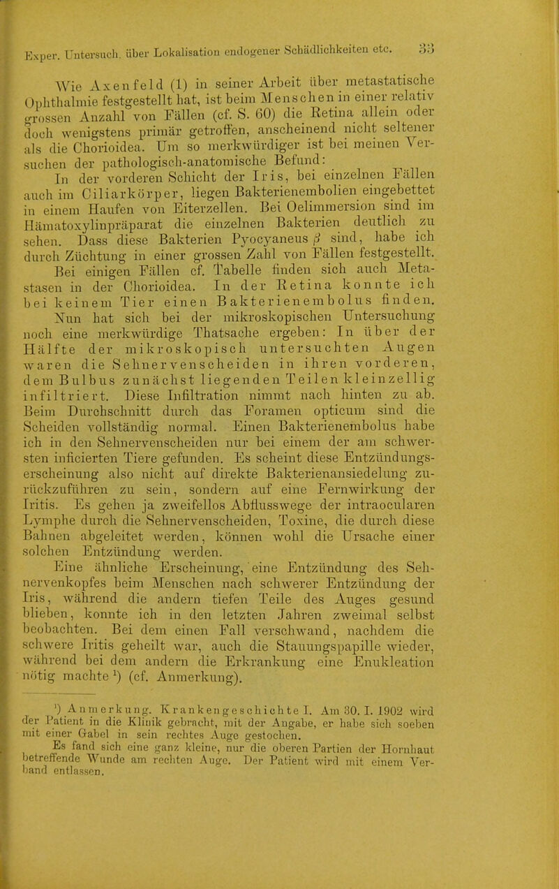 AVic AxeIlfeld (1) in seiner Arbeit über metastatische Unhthalmie festgestellt bat, ist beim Menschen in einer relativ errossen Anzahl von Fällen (cf. S. 60) die Eetina allem oder doch wenigstens primär getroffen, anscheinend nicht seltener als die Chorioidea. Um so merkwürdiger ist bei meinen Ver- suchen der pathologisch-anatomische Befund: In der vorderen Schicht der Iris, bei einzelnen Fällen auch im Ciliarkörper, liegen Bakterienembolien eingebettet in einem Haufen von Eiterzellen. Bei Oelimmersion sind im Hämatoxylinpräparat die einzelnen Bakterien deutlich zu sehen. Dass diese Bakterien Pyocyaneussind, habe ich durch Züchtung in einer grossen Zahl von Fällen festgestellt. Bei einigen Fällen cf. l'abelle finden sich auch Meta- stasen in der Chorioidea. In der Retina konnte ich bei keinem Tier einen Bakterienembolus finden. Nun hat sich bei der mikroskopischen Untersuchung noch eine merkwürdige Thatsache ergeben: In über der Hälfte der mikroskopisch untersuchten Augen waren die Sehnervenscheiden in ihren vorderen, dem Bulbus zunächst liegenden Teilen kleinzellig infiltriert. Diese Infiltration nimmt nach hinten zu ab. Beim Durchschnitt durch das Foramen opticum sind die Scheiden vollständig normal. Einen Bakterienembolus habe ich in den Sehnervenscheiden nur bei einem der am schwer- sten inficierten Tiere gefunden. Es scheint diese Entzilndungs- erscheinung also nicht auf direkte Bakterienansiedelimg zu- rückzuführen zu sein, sondern auf eine Fernwirkung der Iritis. Es gehen ja zweifellos Abflusswege der intraocularen Lymphe durch die Sehnervenscheiden, Toxine, die durch diese Bahnen abgeleitet werden, können wohl die Ursache einer solchen Entzündung werden. Eine ähnliche Erscheinung, eine Entzündung des Seli- nervenkopfes beim Menschen nach schwerer Entzündung der Iris, während die andern tiefen Teile des Auges gesund blieben, konnte ich in den letzten Jahren zweimal selbst beobachten. Bei dem einen Fall verschwand, nachdem die schwere Iritis geheilt war, auch die Stauungspapille wieder, während bei dem andern die Erkrankung eine Enukleation nötig machte ^) (cf. Anmerkung), ') Anmerkung. Krankengeschichte!. Am 30. I. 1902 wird der Patient^ in die Klinik gebracht, mit der Angabe, er habe sich soeben mit einer Gabel in sein rechtes Auge gestochen. Es fand sich eine ganz kleine, nur die oberen Partien der Hornhaut betreffende Wunde am rechten Auge. Der Patient wird mit einem Ver- band entlassen.