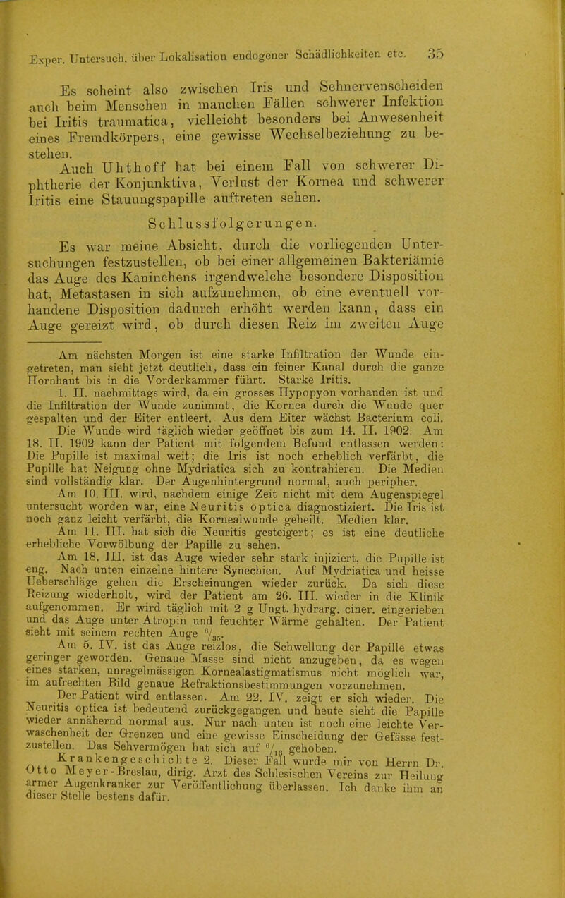 Es scheint also zwischen Iris und Sehnervenscheiden auch beim Menschen in manchen Fällen schwerer Infektion bei Iritis traumatica, vielleicht besonders bei Anwesenheit eines Fremdkörpers, eine gewisse Wechselbeziehung zu be- stehen. Auch Uhthoff hat bei einem Fall von schwerer Di- phtherie der Konjunktiva, Verlust der Kornea und schwerer Iritis eine Stauungspapille auftreten sehen. Schlussfolgerungen. Es war raeine Absicht, durch die vorliegenden Unter- suchungen festzustellen, ob bei einer allgemeinen Bakteriämie das Auge des Kaninchens irgendwelche besondere Disposition hat, Metastasen in sich aufzunehmen, ob eine eventuell vor- handene Disposition dadurch erhöht werden kann, dass ein Auge gereizt wird, ob durch diesen Eeiz im zweiten Auge Am nächsten Morgen ist eine starke Infiltration der Wunde ein- getreten, man sieht jetzt deutlich, dass ein feiner Kanal durch die ganze Hornhaut bis in die Vorderkammer führt. Starke Iritis. 1. II. nachmittags wird, da ein grosses Hypopyon vorhanden ist und die Infiltration der Wunde zunimmt, die Kornea durch die Wunde quer gespalten und der Eiter entleert. Aus dem Eiter wächst Bacterium coli. Die Wunde wird täglich wieder geöffnet bis zum 14. IL 1902. Am 18. II. 1902 kann der Patient mit folgendem Befund entlassen werden: Die Pupille ist maximal weit; die Iris ist noch erheblich verfärbt, die Pupille hat Neigung ohne Mydriatica sich zu kontrahieren. Die Medien sind vollständig klar. Der Augenhintergrund normal, auch peripher. Am 10. III. wird, nachdem einige Zeit nicht mit dem Augenspiegel untersucht worden war, eine Neuritis optica diagnostiziert. Die Iris ist noch ganz leicht verfärbt, die Kornealwunde geheilt, Medien klar. Am 11. III. hat sich die Neuritis gesteigert; es ist eine deutliche erhebliche Vorwölbung der Papille zu sehen. Am 18. IIL ist das Auge wieder sehr stark injiziert, die Pupille ist eng. Nach unten einzelne hintere Synechien. Auf Mydriatica und heisse Ueberschläge gehen die Erscheinungen wieder zurück. Da sich diese Reizung wiederholt, wird der Patient am 26. III. wieder in die Klinik aufgenommen. Er wird täglich mit 2 g Ungt. hydrarg. einer, eingerieben und das Auge unter Atropin und feuchter Wärme gehalten. Der Patient sieht mit seinem rechten Auge /ss- Am 5. IV. ist das Auge reizlos, die Schwellung der Papille etwas geringer geworden. Genaue Masse sind nicht anzugeben, da es wegen emes starken, unregelmässigen Koruealastigmatismus nicht möglicli war, im aufrechten Bild genaue Befraktionsbestimmungen vorzunehmen. Der Patient wird entlassen. Am 22. IV. zeigt er sich wieder. Die Neuritis optica ist bedeutend zurückgegangen und heute sieht die Papille wieder annähernd normal aus. Nur nach unten ist noch eine leichte Ver- waschenheit der Grenzen und eine gewisse Einscheidung der Gefässe fest- zustellen. Das Sehvermögen hat sich auf 7,3 gehoben. Krankengeschichte 2. Dieser Fall wurde mir von Herrn Dr Otto Meyer-Breslau, dirig. Arzt des Schlesischen Vereins zur Heiluno- armer Augenkranker zur VeröfTentlichung überlassen. Ich danke ihm an dieser Stelle bestens dafür.