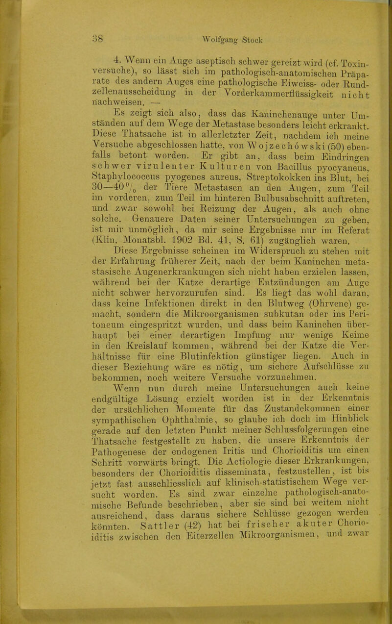 4. Wenn ein Auge aseptisch schwer gereizt wird (cf. Toxin- versuche), so lässt sich im pathologisch-anatomischen Präpa- rate des andern Auges eine pathologische Eiweiss- oder llund- zellenausscheidung in der Vorderkammei-flüssigkeit nicht naclnveisen. — Es zeigt sich also, dass das Kaninchenauge unter Um- ständen auf dem Wege der Metastase besonders leicht erkrankt. Diese Thatsache ist in allerletzter Zeit, nachdem ich meine Versuche abgeschlossen hatte, von Wojzech6wski (50) eben- falls betont worden. Er gibt an, dass heim Eindringen schwer virulenter Kulturen von Bacillus pyocyaneus, .Staphylococcus pyogenes aureus, Streptokokken ins Blut, bei 30—40'^/g der Tiere Metastasen an den Augen, zum Teil im vorderen, zum Teil im hinteren Bulbusabschnitt auftreten, und zwar sowohl bei Reizung der Augen, als auch ohne solche. Genauere Daten seiner Untersuchungen zu geben, ist mir immöglich, da mir seine Ergebnisse nur im Eeferat (Klin. Monatsbl. 1902 Bd. 41, S, 6lJ zugänglich waren. Diese Ergebnisse scheinen im Widerspruch zu stehen mit der Erfahrung früherer Zeit, nach der beim Kaninchen meta- stasische Augenerkrankungen sich nicht haben erzielen lassen, während bei der Katze derartige Entzündungen am Auge nicht schwer hervorzurufen sind. Es liegt das wohl daran, dass keine Infektionen direkt in den Blutweg (Ohrvene) ge- macht, sondern die Mikroorganismen subkutan oder ins Peri- toneum eingespritzt wurden, und dass beim Kaninchen über- haupt bei einer derartigen Impfung nur wenige Keime in den Kreislauf kommen, während bei der Katze die Ver- hältnisse für eine Blutinfektion günstiger liegen. Auch in dieser Beziehung wäre es nötig, um sichere Aufschlüsse zu bekommen, noch weitere Versuche vorzunehmen. Wenn nun durch meine Untersuchungen auch keine endgültige Lösung erzielt worden ist in der Erkenntnis der ursächlichen Momente für das Zustandekommen einer sympathischen Ophthalmie, so glaube ich doch im Hinblick gerade auf den letzten Punkt meiner Schlussfolgerungen eine Thatsache festgestellt zu haben, die imsere Erkenntnis der Pathogenese der endogenen Iritis und Chorioiditis um einen Schritt vorwärts bringt. Die Aetiologie dieser Erkrankungen, besonders der Chorioiditis disseminata, festzustellen, ist bis jetzt fast ausschliesslich auf klinisch-statistischem Wege ver- sucht worden. Es sind zwar einzelne pathologisch-anato- mische Befunde beschrieben, aber sie sind bei weitem nicht ausreichend, dass daraus sichere Schlüsse gezogen werden könnten. Sattler (42) hat bei frischer akuter Chorio- iditis zwischen den Eiterzellen Mikroorganismen, und zwar